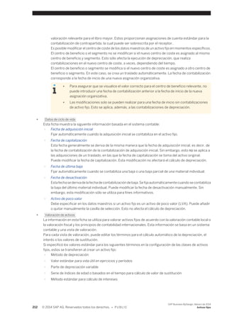 valoración relevante para el libro mayor. Estos proporcionan asignaciones de cuenta estándar para la 
contabilización de contrapartida, la cual puede ser sobrescrita por el receptor. 
Es posible modificar el centro de coste de los datos maestros de un activo fijo en momentos específicos. 
El centro de beneficio o el segmento no se modifican si el nuevo centro de coste es asignado al mismo 
centro de beneficio y segmento. Esto sólo afecta la ejecución de depreciación, que realiza 
contabilizaciones en el nuevo centro de coste, a veces, dependiendo del tiempo. 
El centro de beneficio o segmento se modifica si el nuevo centro de coste es asignado a otro centro de 
beneficio o segmento. En este caso, se crea un traslado automáticamente. La fecha de contabilización 
corresponde a la fecha de inicio de una nueva asignación organizativa. 
● Para asegurar que se visualice el valor correcto para el centro de beneficio relevante, no 
puede introducir una fecha de contabilización anterior a la fecha de inicio de la nueva 
asignación organizativa. 
● Las modificaciones solo se pueden realizar para una fecha de inicio sin contabilizaciones 
de activo fijo. Esto se aplica, además, a las contabilizaciones de depreciación. 
● Datos de ciclo de vida 
Esta ficha muestra la siguiente información basada en el sistema contable: 
○ Fecha de adquisición inicial 
Fijar automáticamente cuando la adquisición inicial se contabiliza en el activo fijo. 
○ Fecha de capitalización 
Esta fecha generalmente se deriva de la misma manera que la fecha de adquisición inicial, es decir, de 
la fecha de contabilización de la contabilización de adquisición inicial. Sin embargo, esto no se aplica a 
las adquisiciones de un traslado, en las que la fecha de capitalización se toma del activo original. 
Puede modificar la fecha de capitalización. Esta modificación no afectará el cálculo de depreciación. 
○ Fecha de última baja 
Fijar automáticamente cuando se contabiliza una baja o una baja parcial de una material individual. 
○ Fecha de desactivación 
Esta fecha se deriva de la fecha de contabilización de baja. Se fija automáticamente cuando se contabiliza 
la baja del último material individual. Puede modificar la fecha de desactivación manualmente. Sin 
embargo, esta modificación sólo se utiliza para fines informativos. 
○ Activo de poco valor 
Debe especificar en los datos maestros si un activo fijo es un activo de poco valor (LVA). Puede añadir 
o quitar manualmente la casilla de selección. Esto no afecta el cálculo de depreciación. 
● Valoración de activos 
La información en esta ficha se utiliza para valorar activos fijos de acuerdo con la valoración contable local o 
la valoración fiscal y los principios de contabilidad internacionales. Esta información se basa en un sistema 
contable y una vista de valoración. 
Para cada vista de valoración, puede editar los términos para el cálculo automático de la depreciación, el 
interés o los valores de sustitución. 
Si especificó los valores estándar para los siguientes términos en la configuración de las clases de activos 
fijos, estos se transfieren al crear un activo fijo: 
○ Método de depreciación 
○ Valor estándar para vida útil en ejercicios y períodos 
○ Parte de depreciación variable 
○ Serie de índices de edad o basados en el tiempo para cálculo de valor de sustitución 
○ Método estándar para cálculo de intereses 
212 © 2014 SAP AG. Reservados todos los derechos. • P U B L I C 
SAP Business ByDesign, febrero de 2014 
Activos fijos 
 
