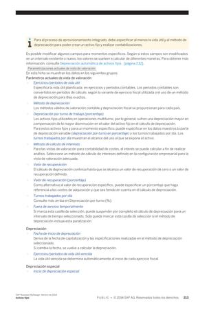 Para el proceso de aprovisionamiento integrado, debe especificar al menos la vida útil y el método de 
depreciación para poder crear un activo fijo y realizar contabilizaciones. 
Es posible modificar algunos campos para momentos específicos. Según si estos campos son modificados 
en un intervalo existente o nuevo, los valores se vuelven a calcular de diferentes maneras. Para obtener más 
información, consulte Depreciación automática de activos fijos [página 232]. 
Parametrizaciones actuales de vista de valoración 
En esta ficha se muestran los datos en los siguientes grupos: 
Parámetros actuales de vista de valoración 
○ Ejercicios/períodos de vida útil 
Especifica la vida útil planificada, en ejercicios y períodos contables. Los períodos contables son 
convertidos en períodos de cálculo, según la variante de ejercicio fiscal utilizada o el uso de un método 
de depreciación para días exactos. 
○ Método de depreciación 
Los métodos válidos de valoración contable y depreciación fiscal se proporcionan para cada país. 
○ Depreciación por turno de trabajo (porcentaje) 
Los activos fijos utilizados en operaciones multiturno, por lo general, sufren una depreciación mayor en 
compensación de la mayor disminución en el valor del activo fijo en el cálculo de depreciación. 
Para estos activos fijos y para un momento específico, puede especificar en los datos maestros la parte 
de depreciación variable (depreciación por turno en porcentaje) y los turnos trabajados por día. Los 
turnos trabajados por día muestran el alcance del uso al que se expone el activo. 
○ Método de cálculo de intereses 
Para las vistas de valoración para contabilidad de costes, el interés se puede calcular a fin de realizar 
análisis. Seleccione un método de cálculo de intereses definido en la configuración empresarial para la 
vista de valoración adecuada. 
○ Valor de recuperación 
El cálculo de depreciación continúa hasta que se alcanza un valor de recuperación de cero o un valor de 
recuperación definido. 
○ Valor de recuperación (porcentaje) 
Como alternativa al valor de recuperación específico, puede especificar un porcentaje que haga 
referencia a los costes de adquisición y que sea tenido en cuenta en el cálculo de depreciación. 
○ Turnos trabajados por día 
Consulte más arriba en Depreciación por turno (%). 
○ Fuera de servicio temporalmente 
Si marca esta casilla de selección, puede suspender por completo el cálculo de depreciación para un 
intervalo de tiempo seleccionado. Solo puede marcar esta casilla de selección si el método de 
depreciación incluye esta paralización. 
Depreciación 
○ Fecha de inicio de depreciación 
Deriva de la fecha de capitalización y las especificaciones realizadas en el método de depreciación 
seleccionado. 
Si cambia la fecha, se vuelve a calcular la depreciación. 
○ Ejercicios/períodos de vida útil vencida 
La vida útil vencida se determina automáticamente al inicio de cada ejercicio fiscal. 
Depreciación especial 
○ Inicio de depreciación especial 
SAP Business ByDesign, febrero de 2014 
Activos fijos P U B L I C • © 2014 SAP AG. Reservados todos los derechos. 213 
 