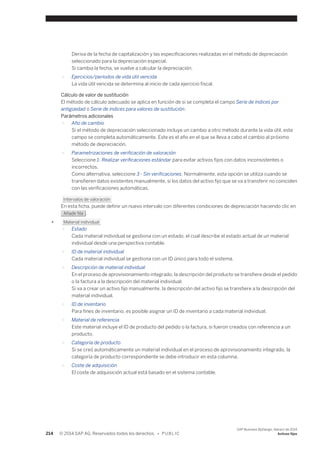 Deriva de la fecha de capitalización y las especificaciones realizadas en el método de depreciación 
seleccionado para la depreciación especial. 
Si cambia la fecha, se vuelve a calcular la depreciación. 
○ Ejercicios/períodos de vida útil vencida 
La vida útil vencida se determina al inicio de cada ejercicio fiscal. 
Cálculo de valor de sustitución 
El método de cálculo adecuado se aplica en función de si se completa el campo Serie de índices por 
antigüedad o Serie de índices para valores de sustitución. 
Parámetros adicionales 
○ Año de cambio 
Si el método de depreciación seleccionado incluye un cambio a otro método durante la vida útil, este 
campo se completa automáticamente. Este es el año en el que se lleva a cabo el cambio al próximo 
método de depreciación. 
○ Parametrizaciones de verificación de valoración 
Seleccione 1- Realizar verificaciones estándar para evitar activos fijos con datos inconsistentes o 
incorrectos. 
Como alternativa, seleccione 3 - Sin verificaciones. Normalmente, esta opción se utiliza cuando se 
transfieren datos existentes manualmente, si los datos del activo fijo que se va a transferir no coinciden 
con las verificaciones automáticas. 
Intervalos de valoración 
En esta ficha, puede definir un nuevo intervalo con diferentes condiciones de depreciación haciendo clic en 
Añadir fila . 
● Material individual 
○ Estado 
Cada material individual se gestiona con un estado, el cual describe el estado actual de un material 
individual desde una perspectiva contable. 
○ ID de material individual 
Cada material individual se gestiona con un ID único para todo el sistema. 
○ Descripción de material individual 
En el proceso de aprovisionamiento integrado, la descripción del producto se transfiere desde el pedido 
o la factura a la descripción del material individual. 
Si va a crear un activo fijo manualmente, la descripción del activo fijo se transfiere a la descripción del 
material individual. 
○ ID de inventario 
Para fines de inventario, es posible asignar un ID de inventario a cada material individual. 
○ Material de referencia 
Este material incluye el ID de producto del pedido o la factura, si fueron creados con referencia a un 
producto. 
○ Categoría de producto 
Si se creó automáticamente un material individual en el proceso de aprovisionamiento integrado, la 
categoría de producto correspondiente se debe introducir en esta columna. 
○ Coste de adquisición 
El coste de adquisición actual está basado en el sistema contable. 
214 © 2014 SAP AG. Reservados todos los derechos. • P U B L I C 
SAP Business ByDesign, febrero de 2014 
Activos fijos 
 