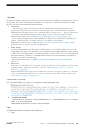Valoración 
El método de valoración original de un activo fijo con costes de adquisición se reduce con la depreciación y aumenta 
con las revaloraciones. Los estándares de contabilización internacionales y específicos de diferentes países le 
permiten valorar activos fijos a un valor de mercado justo. 
● Depreciación 
La depreciación y la depreciación especial se calculan automáticamente en función de métodos de 
depreciación que representan procedimientos de cálculo generales. El cálculo automático se controla 
mediante términos de depreciación, como el método de depreciación y la vida útil. La depreciación calculada 
se contabiliza automáticamente en ejecuciones de depreciación que usted realiza periódicamente. 
Para obtener más información, consulte Depreciación automática de activos fijos [página 232]. 
También puede calcular y contabilizar manualmente tanto la depreciación prevista como la depreciación 
especial. Las revaloraciones solo pueden calcularse y contabilizarse manualmente. 
Para obtener más información, consulte Contabilizaciones manuales en activos fijos [página 268] en 
Depreciación manual, Depreciación especial y Amortización. 
● Revaloraciones 
Las revalorizaciones anulan toda depreciación contabilizada en un ejercicio fiscal anterior. El motivo más 
frecuente para una revalorización es anular una amortización contabilizada en un ejercicio anterior si ya no 
se aplica el motivo de la amortización. Normalmente, puede introducir revalorizaciones para depreciación y 
depreciación especial calculadas y contabilizadas tanto manual como automáticamente, siempre que lo 
permitan las normativas sobre valoración. 
Para obtener más información, consulte Contabilizaciones manuales en activos fijos: Revaloración 
[página 279]. 
● Revaloración 
Para revalorar un activo fijo al valor de mercado justo, puede utilizar la función de contabilizar la revaloración 
manualmente. Para obtener más información, consulte Contabilizaciones manuales en activos fijos: 
Revaloración [página 275]. 
Para calcular los valores de recuperación de contabilización de costes y de seguro, puede hacer que el sistema 
calcule automáticamente los valores de recuperación mediante series de índices. Para más información, 
véase Valores de recuperación [página 266]. 
Transacciones especiales 
El ciclo de vida de activos fijos puede incluir las siguientes transacciones especiales: 
● Contabilizaciones de transferencias 
Si utiliza las funciones ofrecidas para contabilizar manualmente una transferencia parcial y una completa de 
un material individual, transferirá materiales individuales parcial o totalmente de un activo fijo a otro. 
Para obtener más información, consulte Contabilizaciones manuales en activos fijos: Transferencia completa 
de material individual [página 272] y Contabilizaciones manuales en activos fijos: Transferencia parcial de 
material individual [página 274]. 
● Transferencia de reservas 
En algunos países, las reservas en activos pueden deducirse de los costes de adquisición de los activos fijos 
nuevos en los años subsiguientes. 
Para obtener más información, consulte Traslado de reservas. 
Baja 
Se realiza la baja de los activos fijos por venta o desguace. 
● Venta 
SAP Business ByDesign, febrero de 2014 
Activos fijos P U B L I C • © 2014 SAP AG. Reservados todos los derechos. 219 
 