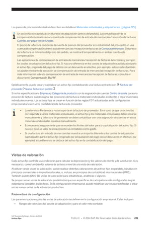 Los pasos de proceso individual se describen en detalle en Materiales individuales y adquisiciones [página 225]. 
Un activo fijo se capitaliza con el precio de adquisición (precio del pedido). La contabilización de la 
compensación se realiza en una cuenta de compensación de entrada de mercancías/recepción de facturas. 
Cuentas por pagar no facturadas. 
El precio de la factura compensa la cuenta de pasivos del proveedor en contabilidad del proveedor en una 
cuenta de compensación de entrada de mercancías/recepción de facturas de Compras en tránsito. Si el precio 
de la factura es diferente del precio del pedido, se mostrará temporalmente en ambas cuentas de 
compensación. 
Las ejecuciones de compensación de entrada de mercancías/recepción de facturas determinan y corrigen 
los costes de adquisición del activo fijo. Si hay una diferencia en los costes de adquisición capitalizados para 
el activo fijo, originada del pago de débito con un descuento en efectivo, por ejemplo, estos costes también 
se ajustan mediante la ejecución de compensación de entrada de mercancías/recepción de facturas. Para 
más información sobre la compensación de entrada de mercancías/recepción de facturas, consulte el 
documento Compensación EM/RF. 
Optativamente, puede crear y capitalizar un activo fijo contabilizando una factura entrante con Factura del 
proveedor Nueva factura sin pedido . 
Si se ha especificado una Empresa y Categoría de producto con la asignación de cuentas Centro de coste para una 
posición de factura, puede asignar las posiciones de factura a materiales individuales existentes o crear materiales 
individuales nuevos. Los activos fijos se crean en función de las reglas FDT actualizadas en la configuración 
empresarial una vez se ha contabilizado la factura de proveedor. 
● La referencia Pertenece a no se soporta en la factura de proveedor. En el caso de que un activo fijo 
corresponda a varios materiales individuales, el activo fijo y los materiales individuales deben crearse 
manualmente y la factura de proveedor se debe contabilizar con una asignación de cuentas en estos 
materiales individuales creados manualmente. 
● Es necesario asegurarse de que se exceden los límites del valor para la capitalización del activo fijo. Si 
no es el caso, el valor de esta posición se contabiliza como gasto. 
● Si una factura sin entrada de mercancías muestra un importe diferente a los costes de adquisición 
capitalizados para el activo fijo (originado por la liquidación del pago con un descuento en efectivo, por 
ejemplo), esta diferencia se deduce del activo fijo en la contabilización del pago. 
Vistas de valoración 
Cada activo fijo controla las condiciones para calcular la depreciación (y los valores de interés y de sustitución, si es 
necesario), como también los valores de activos a nivel de una vista de valoración. 
Al utilizar varias vistas de valoración, puede realizar distintas valoraciones de activos fijos en paralelo, basadas en 
principios comerciales o impositivos locales, o, incluso, en principios de contabilidad internacionales (IFRS). 
También puede definir las vistas de valoración para estadísticas, analíticas o seguros. 
Se proporcionan vistas de valoración predefinidas que son específicas de cada país o están configuradas según 
estándares contables específicos. En la configuración empresarial, puede modificar las vistas predefinidas o crear 
vistas nuevas antes de la activación productiva. 
Parámetros de configuración 
Las parametrizaciones para las vistas de valoración se definen en la configuración empresarial. Estas incluyen: 
● Rangos de valor para los costes de adquisición y para el valor neto contable 
SAP Business ByDesign, febrero de 2014 
Activos fijos P U B L I C • © 2014 SAP AG. Reservados todos los derechos. 221 
 