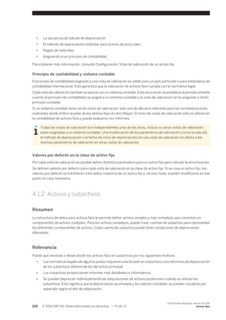 ● La secuencia de cálculo de depreciación 
● El método de depreciación estándar para activos de poco valor 
● Reglas de redondeo 
● Asignación a un principio de contabilidad 
Para obtener más información, consulte Configuración: Vista de valoración de un activo fijo. 
Principio de contabilidad y sistema contable 
El principio de contabilidad asignado a una vista de valoración es válido para un país particular o para estándares de 
contabilidad internacional. Esto garantiza que la valoración de activos fijos cumpla con la normativa legal. 
Cada vista de valoración también se asocia con un sistema contable. Esta asociación se establece automáticamente 
cuando el principio de contabilidad se asigna a un sistema contable y la vista de valoración se ha asignado a dicho 
principio contable. 
Si un sistema contable tiene varias vistas de valoración, sólo una de ella será relevante para las contabilizaciones 
realizadas desde el libro auxiliar de los activos fijos al Libro Mayor. El resto de vistas de valoración sólo se utilizan en 
la contabilidad de activos fijos y puede evaluarse con informes. 
Todas las vistas de valoración son independientes unas de las otras, incluso si varias vistas de valoración 
están asignadas a un sistema contable. Una modificación de los parámetros de valoración (como la vida útil, 
el método de depreciación o la fecha de inicio de depreciación) en una vista de valoración no afecta a los 
mismos parámetros de valoración en otras vistas de valoración. 
Valores por defecto en la clase de activo fijo 
Por cada vista de valoración es posible definir distintos parámetros para un activo fijo para calcular la amortización. 
Se definen valores por defecto para cada vista de valoración en la clase de activo fijo. Si se crea un activo fijo, los 
valores por defecto se transfieren a los datos maestros de un activo fijo y, de ese modo, pueden modificarse en ese 
punto en caso necesario. 
4.1.2 Activos y subactivos 
Resumen 
La estructura de datos para activos fijos le permite definir activos simples y más complejos que consisten en 
componentes de activos múltiples. Para los activos complejos, puede crear cuentas de subactivo para representar 
los diferentes componentes de activos. Cada cuenta de subactivo puede tener condiciones de depreciación 
diferentes. 
Relevancia 
Puede que necesite o desee dividir los activos fijos en subactivos por los siguientes motivos: 
● Las normativas legales de algunos países requieren una división en subactivos si los términos de depreciación 
de los subactivos difieren de los del activo principal. 
● Los subactivos proporcionan informes más detallados e informativos. 
● Se pueden depreciar individualmente las adquisiciones de activos posteriores cuando se utilizan los 
subactivos. Esto significa que la depreciación acumulada y los valores contables se pueden visualizar por 
separado según el año de adquisición. 
222 © 2014 SAP AG. Reservados todos los derechos. • P U B L I C 
SAP Business ByDesign, febrero de 2014 
Activos fijos 
 