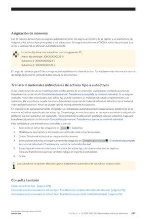 Asignación de números 
Los ID para los activos fijos se asignan automáticamente. Se asigna un número de 12 dígitos y un subnúmero de 
4 dígitos a los activos fijos principales y sus subactivos. Se asigna el subnúmero 0000 al activo fijo principal. Los 
ceros a la izquierda se eliminan automáticamente. 
Un activo fijo tiene dos subactivos con los siguientes ID: 
Activo fijo principal: 300000000123-0 
Subactivo 1: 300000000123-1 
Subactivo 2: 300000000123-2 
El rango de números para ID de activo principal se define en la clase de activo. Para obtener más información acerca 
del rango de números, consulte Editar clases de activos fijos. 
Transferir materiales individuales de activos fijos a subactivos 
Si las condiciones de uso se modifican para ciertas partes de un activo fijo, puede hacer contabilizaciones de 
transferencia con la función Contabilización manual: Transferencia completa de material individual. Si se asignan 
múltiples materiales individuales a un activo fijo, puede transferir un material individual completamente a un 
subactivo. De lo contrario, puede hacer una transferencia parcial del material individual del activo fijo al material 
individual del subactivo. Ahora se puede valorar individualmente el subactivo. 
En el proceso de aprovisionamiento integrado, se contabilizan automáticamente adquisiciones posteriores en el 
material individual especificado del activo fijo. Sin embargo, en muchos casos, es necesario visualizar la adquisición 
posterior para un subactivo por separado. Para contabilizar la adquisición posterior para un subactivo, haga una 
transferencia parcial con la función Contabilización manual: Transferencia parcial de material individual. 
Para contabilizar una transferencia completa o parcial: 
1. Seleccione el activo fijo y haga clic en Crear > Subactivo. 
2. Modifique la descripción e introduzca un centro de coste si fuera necesario. 
3. Grabe. El material individual se crea automáticamente. 
4. Seleccione el activo fijo principal nuevamente y haga clic en Contabilización manual > Transferencia completa 
de material individual o Transferencia parcial de material individual. 
5. Especifique el material individual a transferir del activo fijo y del nuevo subactivo de objetivo. 
Para una transferencia parcial, también indique el importe a contabilizar. 
6. Grabe. 
Los subactivos no quedan afectados por el tratamiento automático de los activos de poco valor. 
Consulte también 
Clases de activos fijos [página 228] 
Contabilizaciones manuales en activos fijos: Transferencia completa de material individual [página 272] 
Contabilizaciones manuales en activos fijos: Transferencia parcial de material individual [página 274] 
SAP Business ByDesign, febrero de 2014 
Activos fijos P U B L I C • © 2014 SAP AG. Reservados todos los derechos. 223 
 