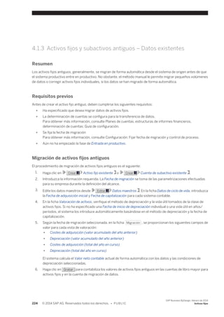 4.1.3 Activos fijos y subactivos antiguos – Datos existentes 
Resumen 
Los activos fijos antiguos, generalmente, se migran de forma automática desde el sistema de origen antes de que 
el sistema productivo entre en productivo. No obstante, el método manual le permite migrar pequeños volúmenes 
de datos o corregir activos fijos individuales, si los datos se han migrado de forma automática. 
Requisitos previos 
Antes de crear el activo fijo antiguo, deben cumplirse los siguientes requisitos: 
● Ha especificado que desea migrar datos de activos fijos. 
● La determinación de cuentas se configura para la transferencia de datos. 
Para obtener más información, consulte Planes de cuentas, estructuras de informes financieros, 
determinación de cuentas: Guía de configuración. 
● Se fija la fecha de migración 
Para obtener más información, consulte Configuración: Fijar fecha de migración y control de proceso. 
● Aún no ha empezado la fase de Entrada en productivo. 
Migración de activos fijos antiguos 
El procedimiento de migración de activos fijos antiguos es el siguiente: 
1. Haga clic en Crear Activo fijo existente o Crear Cuenta de subactivo existente . 
2. Introduzca la información requerida. La Fecha de migración se toma de las parametrizaciones efectuadas 
para su empresa durante la definición del alcance. 
3. Edite los datos maestros desde Editar Datos maestros . En la ficha Datos de ciclo de vida, introduzca 
la Fecha de adquisición inicial y Fecha de capitalización para cada sistema contable. 
4. En la ficha Valoración de activos, verifique el método de depreciación y la vida útil tomados de la clase de 
activos fijos. Si no ha especificado una Fecha de inicio de depreciación individual o una vida útil en años/ 
períodos, el sistema los introduce automáticamente basándose en el método de depreciación y la fecha de 
capitalización. 
5. Según la fecha de migración seleccionada, en la ficha Migración , se proporcionan los siguientes campos de 
valor para cada vista de valoración: 
● Costes de adquisición (valor acumulado del año anterior) 
● Depreciación (valor acumulado del año anterior) 
● Costes de adquisición (total del año en curso) 
● Depreciación (total del año en curso) 
El sistema calcula el Valor neto contable actual de forma automática con los datos y las condiciones de 
depreciación seleccionadas. 
6. Haga clic en Grabar para contabiliza los valores de activos fijos antiguos en las cuentas de libro mayor para 
activos fijos y en la cuenta de migración de datos. 
224 © 2014 SAP AG. Reservados todos los derechos. • P U B L I C 
SAP Business ByDesign, febrero de 2014 
Activos fijos 
 