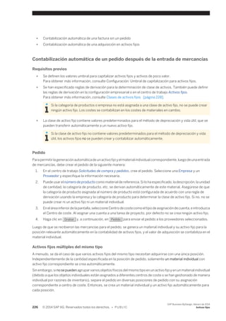 ● Contabilización automática de una factura sin un pedido 
● Contabilización automática de una adquisición en activos fijos 
Contabilización automática de un pedido después de la entrada de mercancías 
Requisitos previos 
● Se definen los valores umbral para capitalizar activos fijos y activos de poco valor. 
Para obtener más información, consulte Configuración: Umbral de capitalización para activos fijos. 
● Se han especificado reglas de derivación para la determinación de clase de activos. También puede definir 
las reglas de derivación en la configuración empresarial o en el centro de trabajo Activos fijos. 
Para obtener más información, consulte Clases de activos fijos [página 228]. 
Si la categoría de productos o empresa no está asignada a una clase de activo fijo, no se puede crear 
ningún activo fijo. Los costes se contabilizan en los costes de materiales en cambio. 
● La clase de activo fijo contiene valores predeterminados para el método de depreciación y vida útil, que se 
pueden transferir automáticamente a un nuevo activo fijo. 
Si la clase de activo fijo no contiene valores predeterminados para el método de depreciación y vida 
útil, los activos fijos no se pueden crear y contabilizar automáticamente. 
Pedido 
Para permitir la generación automática de un activo fijo y el material individual correspondiente, luego de una entrada 
de mercancías, debe crear el pedido de la siguiente manera: 
1. En el centro de trabajo Solicitudes de compra y pedidos, cree el pedido. Seleccione una Empresa y un 
Proveedor y especifique la información necesaria. 
2. Puede usar el número de producto como material de referencia. Si lo ha especificado, la descripción, la unidad 
de cantidad, la categoría de producto, etc. se derivan automáticamente de este material. Asegúrese de que 
la categoría de producto asignada al número de producto está configurada de acuerdo con una regla de 
derivación usando la empresa y la categoría de producto para determinar la clase de activo fijo. Si no, no se 
puede crear ni un activo fijo ni un material individual. 
3. En el área inferior de la pantalla, seleccione Centro de coste como el tipo de asignación de cuenta, e introduzca 
el Centro de coste. Al asignar una cuenta a una tarea de proyecto, por defecto no se crea ningún activo fijo. 
4. Haga clic en Grabar y, a continuación, en Pedido para enviar el pedido a los proveedores seleccionados. 
Luego de que se recibieron las mercancías para el pedido, se genera un material individual y su activo fijo para la 
posición relevante automáticamente en la contabilidad de activos fijos, y el valor de adquisición se contabiliza en el 
material individual. 
Activos fijos múltiples del mismo tipo 
A menudo, se da el caso de que varios activos fijos del mismo tipo necesitan adquirirse con una única posición. 
Independientemente de la cantidad especificada en la posición de pedido, solamente un material individual con 
activo fijo correspondiente se crea automáticamente. 
Sin embargo, si no se pueden agrupar varios objetos físicos del mismo tipo en un activo fijo y en un material individual 
(debido a que los objetos individuales están asignados a diferentes centros de coste o se han gestionado de manera 
individual por razones de inventario), separe el pedido en diversas posiciones de pedido con su asignación 
correspondiente a centro de coste. Entonces, se crea un material individual y un activo fijo automáticamente para 
cada posición. 
226 © 2014 SAP AG. Reservados todos los derechos. • P U B L I C 
SAP Business ByDesign, febrero de 2014 
Activos fijos 
 