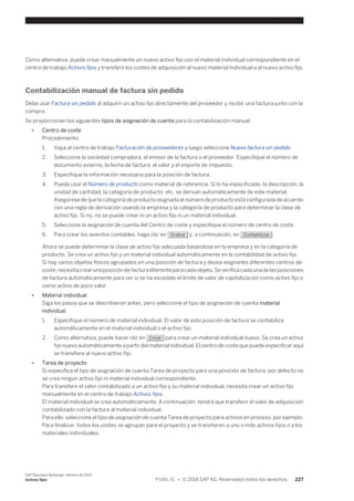 Como alternativa, puede crear manualmente un nuevo activo fijo con el material individual correspondiente en el 
centro de trabajo Activos fijos y transferir los costes de adquisición al nuevo material individual o al nuevo activo fijo. 
Contabilización manual de factura sin pedido 
Debe usar Factura sin pedido al adquirir un activo fijo directamente del proveedor y recibir una factura junto con la 
compra. 
Se proporcionan los siguientes tipos de asignación de cuenta para la contabilización manual: 
● Centro de coste 
Procedimiento: 
1. Vaya al centro de trabajo Facturación de proveedores y luego seleccione Nueva factura sin pedido. 
2. Seleccione la sociedad compradora, el emisor de la factura o el proveedor. Especifique el número de 
documento externo, la fecha de factura, el valor y el importe de impuesto. 
3. Especifique la información necesaria para la posición de factura. 
4. Puede usar el Número de producto como material de referencia. Si lo ha especificado, la descripción, la 
unidad de cantidad, la categoría de producto, etc. se derivan automáticamente de este material. 
Asegúrese de que la categoría de producto asignada al número de producto está configurada de acuerdo 
con una regla de derivación usando la empresa y la categoría de producto para determinar la clase de 
activo fijo. Si no, no se puede crear ni un activo fijo ni un material individual. 
5. Seleccione la asignación de cuenta del Centro de coste y especifique el número de centro de coste. 
6. Para crear los asientos contables, haga clic en Grabar y, a continuación, en Contabilizar . 
Ahora se puede determinar la clase de activo fijo adecuada basándose en la empresa y en la categoría de 
producto. Se crea un activo fijo y un material individual automáticamente en la contabilidad de activo fijo. 
Si hay varios objetos físicos agrupados en una posición de factura y desea asignarles diferentes centros de 
coste, necesita crear una posición de factura diferente para cada objeto. Se verifica cada una de las posiciones 
de factura automáticamente para ver si se ha excedido el límite de valor de capitalización como activo fijo o 
como activo de poco valor. 
● Material individual 
Siga los pasos que se describieron antes, pero seleccione el tipo de asignación de cuenta material 
individual. 
1. Especifique el número de material individual. El valor de esta posición de factura se contabiliza 
automáticamente en el material individual o el activo fijo. 
2. Como alternativa, puede hacer clic en Crear para crear un material individual nuevo. Se crea un activo 
fijo nuevo automáticamente a partir del material individual. El centro de coste que puede especificar aquí 
se transfiere al nuevo activo fijo. 
● Tarea de proyecto 
Si especifica el tipo de asignación de cuenta Tarea de proyecto para una posición de factura, por defecto no 
se crea ningún activo fijo ni material individual correspondiente. 
Para transferir el valor contabilizado a un activo fijo y su material individual, necesita crear un activo fijo 
manualmente en el centro de trabajo Activos fijos. 
El material individual se crea automáticamente. A continuación, tendrá que transferir el valor de adquisición 
contabilizado con la factura al material individual. 
Para ello, seleccione el tipo de asignación de cuenta Tarea de proyecto para activos en proceso, por ejemplo. 
Para finalizar, todos los costes se agrupan para el proyecto y se transfieren a uno o más activos fijos o a los 
materiales individuales. 
SAP Business ByDesign, febrero de 2014 
Activos fijos P U B L I C • © 2014 SAP AG. Reservados todos los derechos. 227 
 