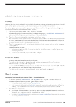 4.1.6 Contabilizar activos en construcción 
Resumen 
Para inversiones de activos fijos que no se completaron antes del cierre del ejercicio, los gastos se capitalizan primero 
como activos fijos en curso y, luego, cuando están completos, se deprecian durante su vida útil. 
Los activos fijos en curso no se pueden representar automáticamente. Sin embargo, puede aplicar la siguiente 
solución provisional para representar activos fijos en curso: 
1. Cree un proyecto Activos fijos en curso e introduzca los costes: 
Agrupe las adquisiciones de activos fijos en curso y asígnelas primero a un Proyecto de costes directos. El 
sistema contabiliza las posiciones introducidas en el libro auxiliar Costes. 
2. Transfiera el proyecto Activos fijos en curso a un activo fijo en curso. 
Para gestionar los activos fijos en curso en el patrimonio de activos fijos y visualizarlos en la programación 
de activos fijos, realice contabilizaciones desde el proyecto hasta el material individual de un activo fijo en 
curso que haya sido creado y capitalizado anteriormente. 
3. Transfiera total o parcialmente la contabilización desde el activo fijo en curso hasta los activos fijos que se 
van a capitalizar. 
Tiene las siguientes opciones: 
● Puede transferir por completo el material individual del activo fijo en curso a un activo fijo que se va a 
capitalizar y amortizar. 
● Puede realizar un traslado parcial a activos fijos múltiples. 
Requisitos previos 
● Ha creado una cuenta de gastos para activos en curso. 
Para obtener más información, consulte Planes de cuentas, estructuras de informes financieros, 
determinación de cuentas: Guía de configuración. 
● La clase de activo fijo 4000 Activos fijos en curso con el grupo de determinación de cuentas 2070 está activa 
para la empresa. Esta clase de activo no incluye depreciación. 
Para obtener más información, consulte Clases de activos fijos: Guía de configuración. 
Flujo de proceso 
Crear un proyecto de activos fijos en curso e introducir costes 
1. En el centro de trabajo Gastos e ingresos, vista Proyectos, cree un proyecto e introduzca los costes. 
Realice las siguientes parametrizaciones cuando cree el proyecto: 
● Como el tipo de proyecto, seleccione Proyecto interno. 
● Quite la selección del proyecto en Facturable. Esta casilla de selección está marcada por defecto. Sin 
embargo, se puede desmarcar en este caso, porque el proyecto no está asignado a un cliente. 
2. Crear la factura de proveedor. 
● Para obtener información sobre la introducción de facturas de proveedor sin referencia a un pedido, 
consulte Crear una factura o una nota de crédito sin un pedido. 
● Introduzca la Fecha de factura, pero no seleccione una Categoría de producto. Especifique la información 
necesaria y contabilice la factura. 
SAP Business ByDesign, febrero de 2014 
Activos fijos P U B L I C • © 2014 SAP AG. Reservados todos los derechos. 231 
 