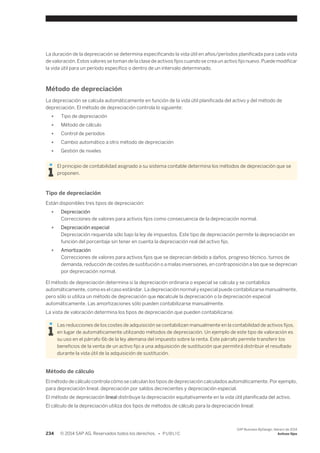 La duración de la depreciación se determina especificando la vida útil en años/períodos planificada para cada vista 
de valoración. Estos valores se toman de la clase de activos fijos cuando se crea un activo fijo nuevo. Puede modificar 
la vida útil para un período específico o dentro de un intervalo determinado. 
Método de depreciación 
La depreciación se calcula automáticamente en función de la vida útil planificada del activo y del método de 
depreciación. El método de depreciación controla lo siguiente: 
● Tipo de depreciación 
● Método de cálculo 
● Control de períodos 
● Cambio automático a otro método de depreciación 
● Gestión de niveles 
El principio de contabilidad asignado a su sistema contable determina los métodos de depreciación que se 
proponen. 
Tipo de depreciación 
Están disponibles tres tipos de depreciación: 
● Depreciación 
Correcciones de valores para activos fijos como consecuencia de la depreciación normal. 
● Depreciación especial 
Depreciación requerida sólo bajo la ley de impuestos. Este tipo de depreciación permite la depreciación en 
función del porcentaje sin tener en cuenta la depreciación real del activo fijo. 
● Amortización 
Correcciones de valores para activos fijos que se deprecian debido a daños, progreso técnico, turnos de 
demanda, reducción de costes de sustitución o a malas inversiones, en contraposición a las que se deprecian 
por depreciación normal. 
El método de depreciación determina si la depreciación ordinaria o especial se calcula y se contabiliza 
automáticamente, como es el caso estándar. La depreciación normal y especial puede contabilizarse manualmente, 
pero sólo si utiliza un método de depreciación que nocalcule la depreciación o la depreciación especial 
automáticamente. Las amortizaciones sólo pueden contabilizarse manualmente. 
La vista de valoración determina los tipos de depreciación que pueden contabilizarse. 
Las reducciones de los costes de adquisición se contabilizan manualmente en la contabilidad de activos fijos, 
en lugar de automáticamente utilizando métodos de depreciación. Un ejemplo de este tipo de valoración es 
su uso en el párrafo 6b de la ley alemana del impuesto sobre la renta. Este párrafo permite transferir los 
beneficios de la venta de un activo fijo a una adquisición de sustitución que permitirá distribuir el resultado 
durante la vida útil de la adquisición de sustitución. 
Método de cálculo 
El método de cálculo controla cómo se calculan los tipos de depreciación calculados automáticamente. Por ejemplo, 
para depreciación lineal, depreciación por saldos decrecientes y depreciación especial. 
El método de depreciación lineal distribuye la depreciación equitativamente en la vida útil planificada del activo. 
El cálculo de la depreciación utiliza dos tipos de métodos de cálculo para la depreciación lineal: 
234 © 2014 SAP AG. Reservados todos los derechos. • P U B L I C 
SAP Business ByDesign, febrero de 2014 
Activos fijos 
 