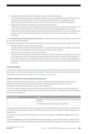 ● Depreciación lineal de los costes de adquisición durante la vida útil planificada 
La depreciación se basa en los costes totales de adquisición y en un porcentaje de depreciación fijo anual, 
que está determinado a partir de la vida útil planificada. Las contabilizaciones subsiguientes, como 
adquisiciones o amortizaciones manuales, aumentan o disminuyen la vida útil planificada original. 
● Depreciación lineal del valor contable neto durante la vida útil restante 
La depreciación se basa en el valor contable neto al inicio del ejercicio fiscal y en un porcentaje de depreciación 
que se determina para cada ejercicio de la vida útil restante. El porcentaje de depreciación aumenta 
continuamente y termina en una depreciación completa del activo fijo en el ejercicio final de su uso planificado. 
En este caso, las contabilizaciones subsiguientes modifican el importe de depreciación y no la vida útil 
planificada. 
Con el método de depreciación por saldos decrecientes, los importes de depreciación son mayores en el primer año 
de uso que en los años siguientes. 
El cálculo de la depreciación utiliza dos tipos de métodos de cálculo para la depreciación por saldos decrecientes: 
● Método de depreciación por saldos decrecientes 
Con este método, el importe anual de depreciación se calcula multiplicando el valor contable neto del año 
anterior por un porcentaje fijo. Esto reduce el importe de depreciación cada año. 
● Depreciación por porcentajes indicados explícitamente 
Con este método, se define un porcentaje para cada ejercicio fiscal que disminuye a lo largo de los años. Los 
porcentajes decrecientes se utilizan para calcular la depreciación anual. Por ejemplo, se podría aplicar un 
porcentaje de depreciación del 3,5% los primeros 12 años, a continuación, un 2% los 20 años siguientes, y 
finalmente, un 1% los 18 años restantes. La suma de los porcentajes equivale siempre al 100% durante toda 
la vida útil. 
Control periódico 
Las fechas de contabilización y control de períodos se utilizan para determinar a partir de qué período de cálculo 
debe incluirse cada movimiento de activos fijos (adquisición, baja o transferencia) en el cálculo de la depreciación. 
Para obtener más información, consulte Control de períodos [página 242]. 
Cambio automático a otro método de depreciación 
Algunos métodos de depreciación requieren un cambio a métodos de cálculo alternativos para asegurar la 
depreciación completa de un activo fijo Un ejemplo es el método por saldos decrecientes, los cuales 
matemáticamente nunca puede depreciarse a un valor contable nulo. 
Por lo tanto, algunos métodos de depreciación incorporan el uso de métodos de cambio, los cuales especifican 
cuándo y cómo el sistema debe cambiar de un método de depreciación a otro. Los métodos de cambio disponibles 
se enumeran a continuación. 
Método de cambio Regla 
1 El cambio se realiza una vez que la línea de depreciación es más alta (para 
Alemania) 
5 El cambio tiene lugar al final de la vida útil planificada 
Para representar tales métodos complejos de depreciación, el período de depreciación se divide en distintas fases. 
Cuando ya se ha dado el evento definido en el método de cambio, se aplica el método de cálculo definido para la 
siguiente fase. 
Los métodos de depreciación pueden implicar un cambio a otro método ya sea durante o después de la vida útil 
planificada. 
Conversión después de que la vida útil planificada del activo se aplica a un período en particular. A diferencia del 
cambio durante la vida útil, el cambio al final de la vida útil no se registra. En general, el cambio de método sólo se 
SAP Business ByDesign, febrero de 2014 
Activos fijos P U B L I C • © 2014 SAP AG. Reservados todos los derechos. 235 
 