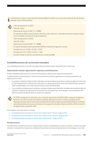 La fecha de inicio de un nuevo intervalo siempre deberá coincidir con el inicio de un período de cálculo (por 
ejemplo, mes o medio período). 
Valor de adquisición: 10,000 
Vida útil: 5 años 
Depreciación anual: 10,000 ÷ 5 = 2,000 
El 1 de julio de 2009, usted cambia la vida útil a cuatro años en un intervalo de tiempo creado de nuevo. 
Como resultado, tenemos el recálculo siguiente: 
Valor de adquisición: 10,000 
Vida útil: 4 años 
Depreciación anual: 10,000 ÷ 4 = 2,500 
El importe de depreciación para el año 2009 se calcula de la siguiente manera: 
Períodos de 1 a 6: 2,000 × (6/12) = 1,000 
Períodos de 7 a 12: 2,500 × (6/12) = 1,250 
De estos totales se calcula una depreciación anual de 2.250. 
Contabilizaciones de corrección manuales 
Las contabilizaciones de corrección manuales afectan la depreciación automática de un activo fijo. 
Depreciación manual, depreciación especial y amortizaciones 
Puede contabilizar depreciación normal, amortizaciones y depreciación especial manualmente. 
La depreciación manual (especial o amortizaciones) tiene los efectos siguientes en el cálculo automático de 
depreciación normal: 
● Cuando los métodos de depreciación utilizados calculan la depreciación de los costes de adquisición durante 
la vida útil planificada, la depreciación del activo se calcula antes del fin de la vida útil planificada, porque el 
valor contable llega a cero antes de que finalice la vida útil planificada. 
● Si los métodos de depreciación utilizados calculan la depreciación del valor contable neto durante la vida útil 
restante, el importe de depreciación anual del activo fijo disminuye. Sin embargo, una amortización sólo 
afecta el cálculo de depreciación en el ejercicio siguiente. 
En 2009, se adquiere un activo fijo con un coste de adquisición de EUR 10.000, y después se deprecia 
durante cinco años (la vida útil restante) mediante depreciación lineal. En 2011, una depreciación 
desproporcionada reduce el activo fijo en EUR 1.000. En 2011, la depreciación de EUR 2.000 se contabiliza 
automáticamente junto a una amortización. En los ejercicios fiscales restantes de 2012 y 2013, el importe 
de depreciación es de EUR 1.500. 
Para obtener más información, consulte: 
● Contabilizaciones manuales en activos fijos: Depreciación manual [página 277] 
● Contabilizaciones manuales en activos fijos: Depreciación especial [página 278] 
● Contabilizaciones manuales en activos fijos: Amortización [página 279] 
Revaloraciones 
La revaloración se utiliza para invertir cualquier depreciación contabilizada en un ejercicio anterior. En general, puede 
introducir manualmente importes de revaloración para todos los tipos de depreciación. Sin embargo, el uso más 
SAP Business ByDesign, febrero de 2014 
Activos fijos P U B L I C • © 2014 SAP AG. Reservados todos los derechos. 239 
 