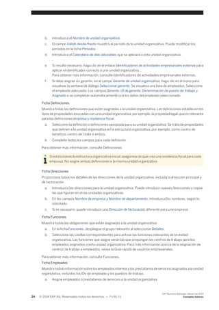 b. Introduzca el Nombre de unidad organizativa. 
c. El campo Válido desde/hasta muestra el período de la unidad organizativa. Puede modificar los 
períodos en la ficha Períodos. 
d. Introduzca el Calendario de días laborables que se aplicará a esta unidad organizativa. 
. 
e. Si resulta necesario, haga clic en el enlace Identificadores de actividades empresariales externas para 
aplicar el identificador correcto a una unidad organizativa. 
Para obtener más información, consulte Identificadores de actividades empresariales externas. 
f. Si debe asignar un gerente, en el campo Gerente de unidad organizativa, haga clic en el icono para 
visualizar la ventana de diálogo Seleccionar gerente. Se visualiza una lista de empleados. Seleccione 
el empleado adecuado. Los campos Gerente, ID de gerente, Denominación de puesto de trabajo y 
Asignado a se completan automáticamente con los datos del empleado seleccionado. 
Ficha Definiciones 
Muestra todas las definiciones que están asignadas a la unidad organizativa. Las definiciones establecen los 
tipos de propiedades asociadas con una unidad organizativa, por ejemplo, la propiedad legal, que es relevante 
para las definiciones empresa y residencia fiscal. 
a. Seleccione la definición o definiciones apropiada para su unidad organizativa. Se trata de propiedades 
que definen a la unidad organizativa en la estructura organizativa, por ejemplo, como centro de 
beneficio, centro de coste o ambos. 
b. Complete todos los campos para cada definición. 
Para obtener más información, consulte Definiciones. 
Si está creando la estructura organizativa inicial, asegúrese de que crea una residencia fiscal para cada 
empresa. No asigne ambas definiciones a la misma unidad organizativa. 
Ficha Direcciones 
Proporciona todos los detalles de las direcciones de la unidad organizativa, incluida la dirección principal y 
de facturación. 
a. Introduzca las direcciones para la unidad organizativa. Puede introducir nuevas direcciones o copiar 
las que figuran en otras unidades organizativas. 
b. En los campos Nombre de empresa y Nombre de departamento, introduzca los nombres, según lo 
solicitado. 
c. Si es necesario, puede introducir una Dirección de facturación diferente para una empresa. 
Ficha Funciones 
Muestra todas las obligaciones que están asignadas a la unidad organizativa. 
a. En la ficha Funciones, despliegue el grupo relevante al seleccionar Detalles. 
b. Seleccione las casillas correspondientes para activar las funciones relevantes de la unidad 
organizativa. Las funciones que asigne serán las que propongan los centros de trabajo para los 
empleados asignados a esta unidad organizativa. Para más información acerca de la asignación de 
centros de trabajo a empleados, véase la Guía rápida de usuarios empresariales. 
Para obtener más información, consulte Funciones. 
Ficha Empleados 
Muestra toda la información sobre los empleados internos y los prestatarios de servicios asignados a la unidad 
organizativa, incluidos los IDs de empleado y los puestos de trabajo. 
a. Asigne empleados o prestatarios de servicios a la unidad organizativa. 
24 © 2014 SAP AG. Reservados todos los derechos. • P U B L I C 
SAP Business ByDesign, febrero de 2014 
Conceptos básicos 
 