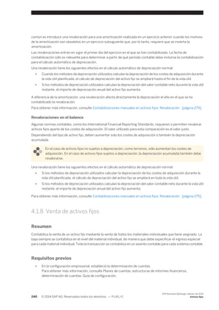 común es introducir una revaloración para una amortización realizada en un ejercicio anterior cuando los motivos 
de la amortización son obsoletos en un ejercicio subsiguiente que, por lo tanto, requiere que se invierta la 
amortización. 
Las revaloraciones entran en vigor el primer día del ejercicio en el que se han contabilizado. La fecha de 
contabilización sólo es relevante para determinar a partir de qué período contable debe incluirse la contabilización 
para el cálculo automático de depreciación. 
Una revaloración tiene los siguientes efectos en el cálculo automático de depreciación normal: 
● Cuando los métodos de depreciación utilizados calculan la depreciación de los costes de adquisición durante 
la vida útil planificada, el cálculo de depreciación del activo fijo se ampliará hasta el fin de la vida útil. 
● Si los métodos de depreciación utilizados calculan la depreciación del valor contable neto durante la vida útil 
restante, el importe de depreciación anual del activo fijo aumenta. 
A diferencia de la amortización, una revaloración afecta directamente la depreciación el año en el que se ha 
contabilizado la revaloración. 
Para obtener más información, consulte Contabilizaciones manuales en activos fijos: Revaloración [página 279]. 
Revaloraciones en el balance 
Algunas normas contables, como los International Financial Reporting Standards, requieren o permiten revalorar 
activos fijos aparte de los costes de adquisición. El valor utilizado para esta comparación es el valor justo. 
Dependiendo del tipo de activo fijo, deben aumentar solo los costes de adquisición o también la depreciación 
acumulada. 
En el caso de activos fijos no sujetos a depreciación, como terrenos, sólo aumentan los costes de 
adquisición. En el caso de activos fijos sujetos a depreciación, la depreciación acumulada también debe 
revalorarse. 
Una revaloración tiene los siguientes efectos en el cálculo automático de depreciación normal: 
● Si los métodos de depreciación utilizados calculan la depreciación de los costes de adquisición durante la 
vida útil planificada, el cálculo de depreciación del activo fijo se ampliará en toda la vida útil. 
● Si los métodos de depreciación utilizados calculan la depreciación del valor contable neto durante la vida útil 
restante, el importe de depreciación anual del activo fijo aumenta. 
Para obtener más información, consulte Contabilizaciones manuales en activos fijos: Revaloración [página 275]. 
4.1.8 Venta de activos fijos 
Resumen 
Contabiliza la venta de un activo fijo mediante la venta de todos los materiales individuales que tiene asignado. La 
baja siempre se contabiliza en el nivel del material individual, de manera que debe especificar el ingreso especial 
para cada material individual. Toda la transacción se contabiliza en un asiento contable para cada sistema contable. 
Requisitos previos 
● En la configuración empresarial, estableció la determinación de cuentas. 
Para obtener más información, consulte Planes de cuentas, estructuras de informes financieros, 
determinación de cuentas: Guía de configuración. 
240 © 2014 SAP AG. Reservados todos los derechos. • P U B L I C 
SAP Business ByDesign, febrero de 2014 
Activos fijos 
 