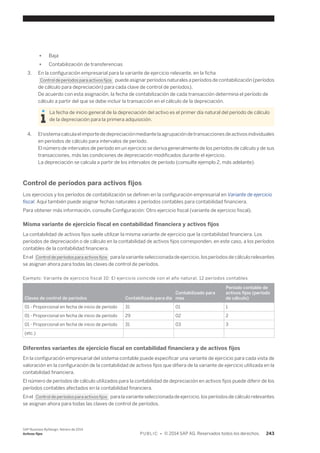 ● Baja 
● Contabilización de transferencias 
3. En la configuración empresarial para la variante de ejercicio relevante, en la ficha 
Control de períodos para activos fijos puede asignar períodos naturales a períodos de contabilización (períodos 
de cálculo para depreciación) para cada clave de control de períodos). 
De acuerdo con esta asignación, la fecha de contabilización de cada transacción determina el período de 
cálculo a partir del que se debe incluir la transacción en el cálculo de la depreciación. 
La fecha de inicio general de la depreciación del activo es el primer día natural del período de cálculo 
de la depreciación para la primera adquisición. 
4. El sistema calcula el importe de depreciación mediante la agrupación de transacciones de activos individuales 
en períodos de cálculo para intervalos de período. 
El número de intervalos de período en un ejercicio se deriva generalmente de los períodos de cálculo y de sus 
transacciones, más las condiciones de depreciación modificados durante el ejercicio. 
La depreciación se calcula a partir de los intervalos de período (consulte ejemplo 2, más adelante). 
Control de períodos para activos fijos 
Los ejercicios y los períodos de contabilización se definen en la configuración empresarial en Variante de ejercicio 
fiscal. Aquí también puede asignar fechas naturales a períodos contables para contabilidad financiera. 
Para obtener más información, consulte Configuración: Otro ejercicio fiscal (variante de ejercicio fiscal). 
Misma variante de ejercicio fiscal en contabilidad financiera y activos fijos 
La contabilidad de activos fijos suele utilizar la misma variante de ejercicio que la contabilidad financiera. Los 
períodos de depreciación o de cálculo en la contabilidad de activos fijos corresponden, en este caso, a los períodos 
contables de la contabilidad financiera. 
En el Control de períodos para activos fijos para la variante seleccionada de ejercicio, los períodos de cálculo relevantes 
se asignan ahora para todas las claves de control de períodos. 
Ejemplo: Variante de ejercicio fiscal 10: El ejercicio coincide con el año natural, 12 períodos contables 
Claves de control de períodos Contabilizado para día 
Contabilizado para 
mes 
Período contable de 
activos fijos (período 
de cálculo) 
01 - Proporcional en fecha de inicio de período 31 01 1 
01 - Proporcional en fecha de inicio de período 29 02 2 
01 - Proporcional en fecha de inicio de período 31 03 3 
(etc.) 
Diferentes variantes de ejercicio fiscal en contabilidad financiera y de activos fijos 
En la configuración empresarial del sistema contable puede especificar una variante de ejercicio para cada vista de 
valoración en la configuración de la contabilidad de activos fijos que difiera de la variante de ejercicio utilizada en la 
contabilidad financiera. 
El número de períodos de cálculo utilizados para la contabilidad de depreciación en activos fijos puede diferir de los 
períodos contables afectados en la contabilidad financiera. 
En el Control de períodos para activos fijos para la variante seleccionada de ejercicio, los períodos de cálculo relevantes 
se asignan ahora para todas las claves de control de períodos. 
SAP Business ByDesign, febrero de 2014 
Activos fijos P U B L I C • © 2014 SAP AG. Reservados todos los derechos. 243 
 