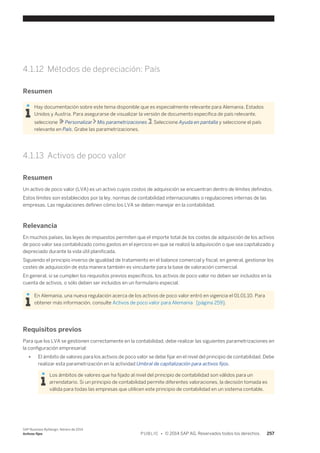 4.1.12 Métodos de depreciación: País 
Resumen 
Hay documentación sobre este tema disponible que es especialmente relevante para Alemania, Estados 
Unidos y Austria. Para asegurarse de visualizar la versión de documento específica de país relevante, 
seleccione Personalizar Mis parametrizaciones . Seleccione Ayuda en pantalla y seleccione el país 
relevante en País. Grabe las parametrizaciones. 
4.1.13 Activos de poco valor 
Resumen 
Un activo de poco valor (LVA) es un activo cuyos costos de adquisición se encuentran dentro de límites definidos. 
Estos límites son establecidos por la ley, normas de contabilidad internacionales o regulaciones internas de las 
empresas. Las regulaciones definen cómo los LVA se deben manejar en la contabilidad. 
Relevancia 
En muchos países, las leyes de impuestos permiten que el importe total de los costes de adquisición de los activos 
de poco valor sea contabilizado como gastos en el ejercicio en que se realizó la adquisición o que sea capitalizado y 
depreciado durante la vida útil planificada. 
Siguiendo el principio inverso de igualdad de tratamiento en el balance comercial y fiscal, en general, gestionar los 
costes de adquisición de esta manera también es vinculante para la base de valoración comercial. 
En general, si se cumplen los requisitos previos específicos, los activos de poco valor no deben ser incluidos en la 
cuenta de activos, o sólo deben ser incluidos en un formulario especial. 
En Alemania, una nueva regulación acerca de los activos de poco valor entró en vigencia el 01.01.10. Para 
obtener más información, consulte Activos de poco valor para Alemania [página 259]. 
Requisitos previos 
Para que los LVA se gestionen correctamente en la contabilidad, debe realizar las siguientes parametrizaciones en 
la configuración empresarial: 
● El ámbito de valores para los activos de poco valor se debe fijar en el nivel del principio de contabilidad. Debe 
realizar esta parametrización en la actividad Umbral de capitalización para activos fijos. 
Los ámbitos de valores que ha fijado al nivel del principio de contabilidad son válidos para un 
arrendatario. Si un principio de contabilidad permite diferentes valoraciones, la decisión tomada es 
válida para todas las empresas que utilicen este principio de contabilidad en un sistema contable. 
SAP Business ByDesign, febrero de 2014 
Activos fijos P U B L I C • © 2014 SAP AG. Reservados todos los derechos. 257 
 