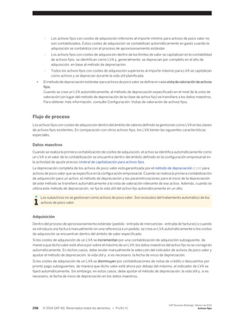 ○ Los activos fijos con costes de adquisición inferiores al importe mínimo para activos de poco valor no 
son contabilizados. Estos costes de adquisición se contabilizan automáticamente en gasto cuando la 
adquisición se contabiliza con el proceso de aprovisionamiento estándar. 
○ Los activos fijos con costes de adquisición dentro de los límites de valor se capitalizan en la contabilidad 
de activos fijos, se identifican como LVA y, generalmente, se deprecian por completo en el año de 
adquisición, en base al método de depreciación. 
○ Todos los activos fijos con costes de adquisición superiores al importe máximo para LVA se capitalizan 
como activos y se deprecian durante la vida útil planificada. 
● El método de depreciación estándar para activos de poco valor se define en cada vista de valoración de activos 
fijos. 
Cuando se crea un LVA automáticamente, el método de depreciación especificado en el nivel de la vista de 
valoración (en lugar del método de depreciación de la clase de activo fijo) se transfiere a los datos maestros. 
Para obtener más información, consulte Configuración: Vistas de valoración de activos fijos. 
Flujo de proceso 
Los activos fijos con costes de adquisición dentro del ámbito de valores definido se gestionan como LVA en las clases 
de activos fijos existentes. En comparación con otros activos fijos, los LVA tienen las siguientes características 
especiales. 
Datos maestros 
Cuando se realiza la primera contabilización de costes de adquisición, el activo se identifica automáticamente como 
un LVA si el valor de la contabilización se encuentra dentro del ámbito definido en la configuración empresarial en 
la actividad de ajuste preciso Umbral de capitalización para activos fijos. 
La depreciación completa de los activos de poco valor está garantizada por el método de depreciación 0100 para 
activos de poco valor que se especifica en la configuración empresarial. Cuando se realiza la primera contabilización 
de adquisición para un activo, el método de depreciación y las parametrizaciones para el inicio de la depreciación 
de este método se transfiere automáticamente a la vista de valoración relevante de ese activo. Además, cuando se 
utiliza este método de depreciación, se fija la vida útil del activo fijo automáticamente en un año. 
Los subactivos no se gestionan como activos de poco valor. Son excluidos del tratamiento automático de los 
activos de poco valor. 
Adquisición 
Dentro del proceso de aprovisionamiento estándar (pedido - entrada de mercancías - entrada de facturas) o cuando 
se introduce una factura manualmente sin una referencia a un pedido, se crea un LVA automáticamente si los costes 
de adquisición se encuentran dentro del ámbito de valor especificado. 
Si los costes de adquisición de un LVA se incrementan por una contabilización de adquisición subsiguiente, de 
manera que dicho valor esté ahora por sobre el máximo de un LVA, los datos maestros del activo fijo no se corregirán 
automáticamente. En dichos casos, debe anular manualmente la selección del indicador de activos de poco valor y 
ajustar el método de depreciación, la vida útil y, si es necesario, la fecha de inicio de depreciación. 
Si los costes de adquisición de un LVA se disminuyen por contabilizaciones de notas de crédito o descuentos por 
pronto pago subsiguientes, de manera que dicho valor esté ahora por debajo del máximo, el indicador de LVA se 
fijará automáticamente. Sin embargo, en estos casos, debe ajustar el método de depreciación, la vida útil y, si es 
necesario, la fecha de inicio de depreciación en los datos maestros. 
258 © 2014 SAP AG. Reservados todos los derechos. • P U B L I C 
SAP Business ByDesign, febrero de 2014 
Activos fijos 
 