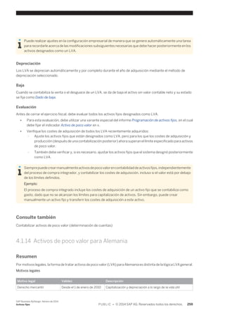 Puede realizar ajustes en la configuración empresarial de manera que se genere automáticamente una tarea 
para recordarle acerca de las modificaciones subsiguientes necesarias que debe hacer posteriormente en los 
activos designados como un LVA. 
Depreciación 
Los LVA se deprecian automáticamente y por completo durante el año de adquisición mediante el método de 
depreciación seleccionado. 
Baja 
Cuando se contabiliza la venta o el desguace de un LVA, se da de baja el activo sin valor contable neto y su estado 
se fija como Dado de baja. 
Evaluación 
Antes de cerrar el ejercicio fiscal, debe evaluar todos los activos fijos designados como LVA. 
● Para esta evaluación, debe utilizar una variante especial del informe Programación de activos fijos, en el cual 
debe fijar el indicador Activo de poco valor en x. 
● Verifique los costes de adquisición de todos los LVA recientemente adquiridos: 
○ Ajuste los activos fijos que están designados como LVA, pero para los que los costes de adquisición y 
producción (después de una contabilización posterior) ahora superan el límite especificado para activos 
de poco valor. 
○ También debe verificar y, si es necesario, ajustar los activos fijos que el sistema designó posteriormente 
como LVA. 
Siempre puede crear manualmente activos de poco valor en contabilidad de activos fijos, independientemente 
del proceso de compra integrador, y contabilizar los costes de adquisición, incluso si el valor está por debajo 
de los límites definidos. 
Ejemplo: 
El proceso de compra integrado incluye los costes de adquisición de un activo fijo que se contabiliza como 
gasto, dado que no se alcanzan los límites para capitalización de activos. Sin embargo, puede crear 
manualmente un activo fijo y transferir los costes de adquisición a este activo. 
Consulte también 
Contabilizar activos de poco valor (determinación de cuentas) 
4.1.14 Activos de poco valor para Alemania 
Resumen 
Por motivos legales, la forma de tratar activos de poco valor (LVA) para Alemania es distinta de la lógica LVA general. 
Motivos legales 
Motivo legal Validez Descripción 
Derecho mercantil Desde el 1 de enero de 2010 Capitalización y depreciación a lo largo de la vida útil 
SAP Business ByDesign, febrero de 2014 
Activos fijos P U B L I C • © 2014 SAP AG. Reservados todos los derechos. 259 
 