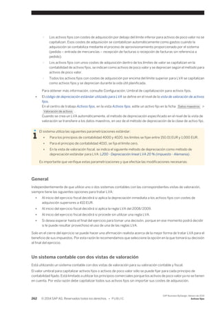 ○ Los activos fijos con costes de adquisición por debajo del límite inferior para activos de poco valor no se 
capitalizan. Esos costes de adquisición se contabilizan automáticamente como gastos cuando la 
adquisición se contabiliza mediante el proceso de aprovisionamiento proporcionado por el sistema 
(pedido – entrada de mercancías – recepción de facturas o recepción de facturas sin referencia a 
pedido). 
○ Los activos fijos con unos costes de adquisición dentro de los límites de valor se capitalizan en la 
contabilidad de activos fijos, se indican como activos de poco valor y se deprecian según el método para 
activos de poco valor. 
○ Todos los activos fijos con costes de adquisición por encima del límite superior para LVA se capitalizan 
como activos fijos y se deprecian durante la vida útil planificada. 
Para obtener más información, consulte Configuración: Umbral de capitalización para activos fijos. 
● El código de depreciación estándar utilizado para LVA se define en el nivel de la vista de valoración de activos 
fijos. 
En el centro de trabajo Activos fijos, en la vista Activos fijos, edite un activo fijo en la ficha Datos maestros > 
Valoración de activos . 
Cuando se crea un LVA automáticamente, el método de depreciación especificado en el nivel de la vista de 
valoración se transfiere a los datos maestros, en vez de el método de depreciación de la clase de activo fijo. 
El sistema utiliza las siguientes parametrizaciones estándar: 
● Para los principios de contabilidad 4000 y 4020, los límites se fijan entre 150.01 EUR y 1,000 EUR. 
● Para el principio de contabilidad 4010, se fija el límite cero. 
● En la vista de valoración fiscal, se indica el siguiente método de depreciación como método de 
depreciación estándar para LVA: L200 - Depreciación lineal LVA 20 % (impuesto - Alemania). 
Es importante que verifique estas parametrizaciones y que efectúe las modificaciones necesarias. 
General 
Independientemente de que utilice uno o dos sistemas contables con las correspondientes vistas de valoración, 
siempre tiene las siguientes opciones para tratar LVA: 
● Al inicio del ejercicio fiscal decidirá si aplica la depreciación inmediata a los activos fijos con costes de 
adquisición superiores a 410 EUR. 
● Al inicio del ejercicio fiscal decidirá si aplica la regla LVA del 2008/2009. 
● Al inicio del ejercicio fiscal decidirá si procede sin utilizar una regla LVA. 
● Si desea esperar hasta el final del ejercicio para tomar una decisión, porque en ese momento podrá decidir 
si le puede resultar provechoso el uso de una de las reglas LVA. 
Solo en el cierre del ejercicio se puede hacer una afirmación realista acerca de la mejor forma de tratar LVA para el 
beneficio de sus impuestos. Por esta razón le recomendamos que seleccione la opción en la que tomará su decisión 
al final del ejercicio. 
Un sistema contable con dos vistas de valoración 
Está utilizando un sistema contable con dos vistas de valoración para su valoración contable y fiscal. 
El valor umbral para capitalizar activos fijos o activos de poco valor sólo se puede fijar para cada principio de 
contabilidad fijado. Está limitado a utilizar los principios comerciales porque los activos de poco valor ya no se tienen 
en cuenta. Por esta razón debe capitalizar todos sus activos fijos sin importar sus costes de adquisición. 
262 © 2014 SAP AG. Reservados todos los derechos. • P U B L I C 
SAP Business ByDesign, febrero de 2014 
Activos fijos 
 