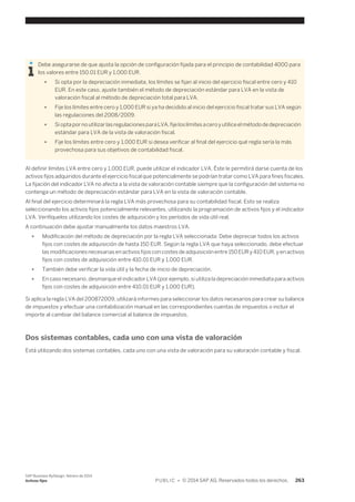 Debe asegurarse de que ajusta la opción de configuración fijada para el principio de contabilidad 4000 para 
los valores entre 150.01 EUR y 1,000 EUR. 
● Si opta por la depreciación inmediata, los límites se fijan al inicio del ejercicio fiscal entre cero y 410 
EUR. En este caso, ajuste también el método de depreciación estándar para LVA en la vista de 
valoración fiscal al método de depreciación total para LVA. 
● Fije los límites entre cero y 1,000 EUR si ya ha decidido al inicio del ejercicio fiscal tratar sus LVA según 
las regulaciones del 2008/2009. 
● Si opta por no utilizar las regulaciones para LVA, fije los límites a cero y utilice el método de depreciación 
estándar para LVA de la vista de valoración fiscal. 
● Fije los límites entre cero y 1,000 EUR si desea verificar al final del ejercicio qué regla sería la más 
provechosa para sus objetivos de contabilidad fiscal. 
Al definir límites LVA entre cero y 1,000 EUR, puede utilizar el indicador LVA. Éste le permitirá darse cuenta de los 
activos fijos adquiridos durante el ejercicio fiscal que potencialmente se podrían tratar como LVA para fines fiscales. 
La fijación del indicador LVA no afecta a la vista de valoración contable siempre que la configuración del sistema no 
contenga un método de depreciación estándar para LVA en la vista de valoración contable. 
Al final del ejercicio determinará la regla LVA más provechosa para su contabilidad fiscal. Esto se realiza 
seleccionando los activos fijos potencialmente relevantes, utilizando la programación de activos fijos y el indicador 
LVA. Verifíquelos utilizando los costes de adquisición y los períodos de vida útil real. 
A continuación debe ajustar manualmente los datos maestros LVA. 
● Modificación del método de depreciación por la regla LVA seleccionada: Debe depreciar todos los activos 
fijos con costes de adquisición de hasta 150 EUR. Según la regla LVA que haya seleccionado, debe efectuar 
las modificaciones necesarias en activos fijos con costes de adquisición entre 150 EUR y 410 EUR, y en activos 
fijos con costes de adquisición entre 410.01 EUR y 1,000 EUR. 
● También debe verificar la vida útil y la fecha de inicio de depreciación. 
● En caso necesario, desmarque el indicador LVA (por ejemplo, si utiliza la depreciación inmediata para activos 
fijos con costes de adquisición entre 410.01 EUR y 1,000 EUR). 
Si aplica la regla LVA del 200872009, utilizará informes para seleccionar los datos necesarios para crear su balance 
de impuestos y efectuar una contabilización manual en las correspondientes cuentas de impuestos o incluir el 
importe al cambiar del balance comercial al balance de impuestos. 
Dos sistemas contables, cada uno con una vista de valoración 
Está utilizando dos sistemas contables, cada uno con una vista de valoración para su valoración contable y fiscal. 
SAP Business ByDesign, febrero de 2014 
Activos fijos P U B L I C • © 2014 SAP AG. Reservados todos los derechos. 263 
 