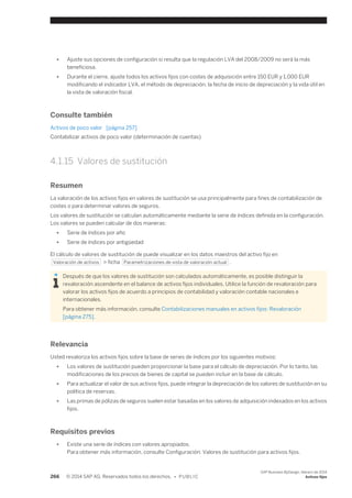 ● Ajuste sus opciones de configuración si resulta que la regulación LVA del 2008/2009 no será la más 
beneficiosa. 
● Durante el cierre, ajuste todos los activos fijos con costes de adquisición entre 150 EUR y 1,000 EUR 
modificando el indicador LVA, el método de depreciación, la fecha de inicio de depreciación y la vida útil en 
la vista de valoración fiscal. 
Consulte también 
Activos de poco valor [página 257] 
Contabilizar activos de poco valor (determinación de cuentas) 
4.1.15 Valores de sustitución 
Resumen 
La valoración de los activos fijos en valores de sustitución se usa principalmente para fines de contabilización de 
costes o para determinar valores de seguros. 
Los valores de sustitución se calculan automáticamente mediante la serie de índices definida en la configuración. 
Los valores se pueden calcular de dos maneras: 
● Serie de índices por año 
● Serie de índices por antigüedad 
El cálculo de valores de sustitución de puede visualizar en los datos maestros del activo fijo en 
Valoración de activos > ficha Parametrizaciones de vista de valoración actual . 
Después de que los valores de sustitución son calculados automáticamente, es posible distinguir la 
revaloración ascendente en el balance de activos fijos individuales. Utilice la función de revaloración para 
valorar los activos fijos de acuerdo a principios de contabilidad y valoración contable nacionales e 
internacionales. 
Para obtener más información, consulte Contabilizaciones manuales en activos fijos: Revaloración 
[página 275]. 
Relevancia 
Usted revaloriza los activos fijos sobre la base de series de índices por los siguientes motivos: 
● Los valores de sustitución pueden proporcionar la base para el cálculo de depreciación. Por lo tanto, las 
modificaciones de los precios de bienes de capital se pueden incluir en la base de cálculo. 
● Para actualizar el valor de sus activos fijos, puede integrar la depreciación de los valores de sustitución en su 
política de reservas. 
● Las primas de pólizas de seguros suelen estar basadas en los valores de adquisición indexados en los activos 
fijos. 
Requisitos previos 
● Existe una serie de índices con valores apropiados. 
Para obtener más información, consulte Configuración: Valores de sustitución para activos fijos. 
266 © 2014 SAP AG. Reservados todos los derechos. • P U B L I C 
SAP Business ByDesign, febrero de 2014 
Activos fijos 
 