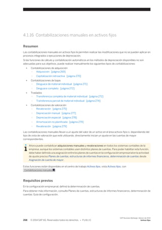 4.1.16 Contabilizaciones manuales en activos fijos 
Resumen 
Las contabilizaciones manuales en activos fijos le permiten realizar las modificaciones que no se pueden aplicar en 
procesos integrados o ejecuciones de depreciación. 
Si las funciones de cálculo y contabilización automáticos en los métodos de depreciación disponibles no son 
adecuadas para sus objetivos, puede realizar manualmente los siguientes tipos de contabilizaciones: 
● Contabilizaciones de adquisición 
○ Adquisición [página 269] 
○ Capitalización retroactiva [página 270] 
● Contabilizaciones de bajas 
○ Desguace de material individual [página 271] 
○ Desguace completo [página 272] 
● Traslados 
○ Transferencia completa de material individual [página 272] 
○ Transferencia parcial de material individual [página 274] 
● Contabilizaciones de valoración 
○ Revaloración [página 275] 
○ Depreciación manual [página 277] 
○ Depreciación especial [página 278] 
○ Amortización no planificada [página 279] 
○ Revaloración [página 279] 
Las contabilizaciones manuales llevan a un ajuste del valor de un activo en el área activos fijos o, dependiendo del 
tipo de vista de valoración que esté utilizando, directamente inician un ajuste en las cuentas de mayor 
correspondientes. 
Ahora puede contabilizar adquisiciones manuales y revaloraciones en todos los sistemas contables de la 
empresa, aunque los sistemas contables usen distintos planes de cuentas. Para poder habilitar esta función, 
debe haber definido una asignación entre los planes de cuentas en la configuración empresarial en la actividad 
de ajuste preciso Planes de cuentas, estructuras de informes financieros, determinación de cuentas desde 
Asignación de cuenta de mayor. 
Estas funciones están disponibles en el centro de trabajo Activos fijos, vista Activos fijos, con 
Contabilizaciones manuales . 
Requisitos previos 
En la configuración empresarial, definió la determinación de cuentas. 
Para obtener más información, consulte Planes de cuentas, estructuras de informes financieros, determinación de 
cuentas: Guía de configuración. 
268 © 2014 SAP AG. Reservados todos los derechos. • P U B L I C 
SAP Business ByDesign, febrero de 2014 
Activos fijos 
 