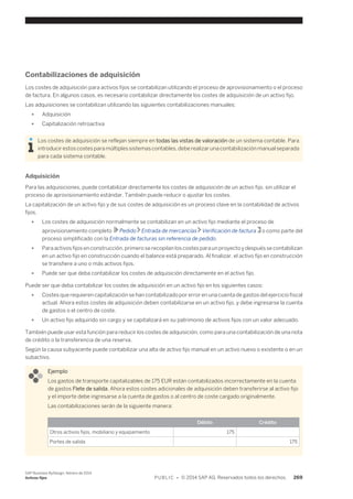 Contabilizaciones de adquisición 
Los costes de adquisición para activos fijos se contabilizan utilizando el proceso de aprovisionamiento o el proceso 
de factura. En algunos casos, es necesario contabilizar directamente los costes de adquisición de un activo fijo. 
Las adquisiciones se contabilizan utilizando las siguientes contabilizaciones manuales: 
● Adquisición 
● Capitalización retroactiva 
Los costes de adquisición se reflejan siempre en todas las vistas de valoración de un sistema contable. Para 
introducir estos costes para múltiples sistemas contables, debe realizar una contabilización manual separada 
para cada sistema contable. 
Adquisición 
Para las adquisiciones, puede contabilizar directamente los costes de adquisición de un activo fijo, sin utilizar el 
proceso de aprovisionamiento estándar. También puede reducir o ajustar los costes. 
La capitalización de un activo fijo y de sus costes de adquisición es un proceso clave en la contabilidad de activos 
fijos. 
● Los costes de adquisición normalmente se contabilizan en un activo fijo mediante el proceso de 
aprovisionamiento completo Pedido Entrada de mercancías Verificación de factura o como parte del 
proceso simplificado con la Entrada de facturas sin referencia de pedido. 
● Para activos fijos en construcción, primero se recopilan los costes para un proyecto y después se contabilizan 
en un activo fijo en construcción cuando el balance está preparado. Al finalizar, el activo fijo en construcción 
se transfiere a uno o más activos fijos. 
● Puede ser que deba contabilizar los costes de adquisición directamente en el activo fijo. 
Puede ser que deba contabilizar los costes de adquisición en un activo fijo en los siguientes casos: 
● Costes que requieren capitalización se han contabilizado por error en una cuenta de gastos del ejercicio fiscal 
actual. Ahora estos costes de adquisición deben contabilizarse en un activo fijo, y debe ingresarse la cuenta 
de gastos o el centro de coste. 
● Un activo fijo adquirido sin cargo y se capitalizará en su patrimonio de activos fijos con un valor adecuado. 
También puede usar esta función para reducir los costes de adquisición, como para una contabilización de una nota 
de crédito o la transferencia de una reserva. 
Según la causa subyacente puede contabilizar una alta de activo fijo manual en un activo nuevo o existente o en un 
subactivo. 
Ejemplo 
Los gastos de transporte capitalizables de 175 EUR están contabilizados incorrectamente en la cuenta 
de gastos Flete de salida. Ahora estos costes adicionales de adquisición deben transferirse al activo fijo 
y el importe debe ingresarse a la cuenta de gastos o al centro de coste cargado originalmente. 
Las contabilizaciones serán de la siguiente manera: 
Débito Crédito 
Otros activos fijos, mobiliario y equipamiento 175 
Portes de salida 175 
SAP Business ByDesign, febrero de 2014 
Activos fijos P U B L I C • © 2014 SAP AG. Reservados todos los derechos. 269 
 