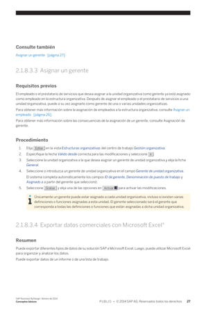 Consulte también 
Asignar un gerente [página 27] 
2.1.8.3.3 Asignar un gerente 
Requisitos previos 
El empleado o el prestatario de servicios que desea asignar a la unidad organizativa como gerente ya está asignado 
como empleado en la estructura organizativa. Después de asignar el empleado o el prestatario de servicios a una 
unidad organizativa, puede a su vez asignarlo como gerente de una o varias unidades organizativas. 
Para obtener más información sobre la asignación de empleados a la estructura organizativa, consulte Asignar un 
empleado [página 26]. 
Para obtener más información sobre las consecuencias de la asignación de un gerente, consulte Asignación de 
gerente. 
Procedimiento 
1. Elija Editar en la vista Estructuras organizativas del centro de trabajo Gestión organizativa. 
2. Especifique la fecha Válido desde correcta para las modificaciones y seleccione Ir . 
3. Seleccione la unidad organizativa a la que desea asignar un gerente de unidad organizativa y elija la ficha 
General. 
4. Seleccione o introduzca un gerente de unidad organizativa en el campo Gerente de unidad organizativa. 
El sistema completa automáticamente los campos ID de gerente, Denominación de puesto de trabajo y 
Asignado a a partir del gerente que seleccionó. 
5. Seleccione Grabar y elija una de las opciones en Activar para activar las modificaciones. 
Únicamente un gerente puede estar asignado a cada unidad organizativa, incluso si existen varias 
definiciones o funciones asignadas a esta unidad. El gerente seleccionado será el gerente que 
corresponda a todas las definiciones o funciones que están asignadas a dicha unidad organizativa. 
2.1.8.3.4 Exportar datos comerciales con Microsoft Excel® 
Resumen 
Puede exportar diferentes tipos de datos de su solución SAP a Microsoft Excel. Luego, puede utilizar Microsoft Excel 
para organizar y analizar los datos. 
Puede exportar datos de un informe o de una lista de trabajo. 
SAP Business ByDesign, febrero de 2014 
Conceptos básicos P U B L I C • © 2014 SAP AG. Reservados todos los derechos. 27 
 