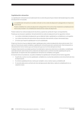 Capitalización retroactiva 
La capitalización retroactiva es la revalorización de un activo fijo para el que se fijaron demasiado bajos los costes 
de adquisición en el pasado. 
La capitalización retroactiva no se debe confundir con los costes de adquisición subsiguientes en el ejercicio 
fiscal actual. 
Puede contabilizar los costes de adquisición subsiguientes en los activos fijos mediante la contabilización de 
factura de proveedor o la contabilización directa de los costes de adquisición. 
Puede revalorar los costes de adquisición de activos y ajustar las cuentas de mayor correspondientes. 
Puede que sea necesario capitalizar retroactivamente los costes de adquisición por los siguientes motivos: 
● Los costes incidentales de adquisición que se deberían haber capitalizado se contabilizaron como gastos. 
● Los costes de producción para activos fijos producidos internamente se fijaron demasiado bajos. 
● Un activo que requería capitalización no se ha capitalizado. 
El ejercicio fiscal en el que se deberían haber capitalizado estos costes de adquisición ahora está cerrado. En el 
ejercicio fiscal actual, puede contabilizar capitalización retroactiva para dar cuenta de esto. Esta transacción se 
interpreta de la misma manera que una transacción que ocurre al inicio del ejercicio fiscal. 
Cualquier depreciación acumulada que no se ha reclamado en ejercicios anteriores es calculada y contabilizada 
automáticamente sobre la base de la condiciones de depreciación y la fecha inicial de capitalización que ha 
especificado. El importe neto de la capitalización retroactiva se contabiliza como gasto. 
En función de las circunstancias, se puede contabilizar la capitalización retroactiva de la manera siguiente: 
● Si parte de un activo no se ha capitalizado, contabilice en un activo fijo existente con la misma fecha de inicio 
de depreciación. 
● Si omitió la capitalización de un activo por completo, cree un activo nuevo y contabilice allí. 
● Si necesita seleccionar una fecha de inicio de depreciación alternativa, realice la contabilización en un 
subactivo nuevo. 
270 © 2014 SAP AG. Reservados todos los derechos. • P U B L I C 
SAP Business ByDesign, febrero de 2014 
Activos fijos 
 