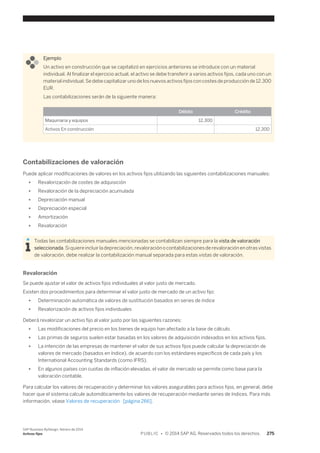 Ejemplo 
Un activo en construcción que se capitalizó en ejercicios anteriores se introduce con un material 
individual. Al finalizar el ejercicio actual, el activo se debe transferir a varios activos fijos, cada uno con un 
material individual. Se debe capitalizar uno de los nuevos activos fijos con costes de producción de 12.300 
EUR. 
Las contabilizaciones serán de la siguiente manera: 
Débito Crédito 
Maquinaria y equipos 12,300 
Activos En construcción 12,300 
Contabilizaciones de valoración 
Puede aplicar modificaciones de valores en los activos fijos utilizando las siguientes contabilizaciones manuales: 
● Revalorización de costes de adquisición 
● Revaloración de la depreciación acumulada 
● Depreciación manual 
● Depreciación especial 
● Amortización 
● Revaloración 
Todas las contabilizaciones manuales mencionadas se contabilizan siempre para la vista de valoración 
seleccionada. Si quiere incluir la depreciación, revaloración o contabilizaciones de revaloración en otras vistas 
de valoración, debe realizar la contabilización manual separada para estas vistas de valoración. 
Revaloración 
Se puede ajustar el valor de activos fijos individuales al valor justo de mercado. 
Existen dos procedimientos para determinar el valor justo de mercado de un activo fijo: 
● Determinación automática de valores de sustitución basados en series de índice 
● Revalorización de activos fijos individuales 
Deberá revalorizar un activo fijo al valor justo por las siguientes razones: 
● Las modificaciones del precio en los bienes de equipo han afectado a la base de cálculo. 
● Las primas de seguros suelen estar basadas en los valores de adquisición indexados en los activos fijos. 
● La intención de las empresas de mantener el valor de sus activos fijos puede calcular la depreciación de 
valores de mercado (basados en índice), de acuerdo con los estándares específicos de cada país y los 
International Accounting Standards (como IFRS). 
● En algunos países con cuotas de inflación elevadas, el valor de mercado se permite como base para la 
valoración contable. 
Para calcular los valores de recuperación y determinar los valores asegurables para activos fijos, en general, debe 
hacer que el sistema calcule automáticamente los valores de recuperación mediante series de índices. Para más 
información, véase Valores de recuperación [página 266]. 
SAP Business ByDesign, febrero de 2014 
Activos fijos P U B L I C • © 2014 SAP AG. Reservados todos los derechos. 275 
 