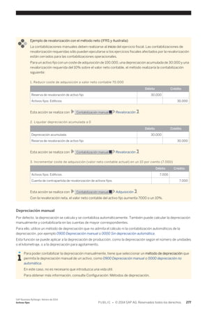 Ejemplo de revalorización con el método neto (IFRS y Australia) 
La contabilizaciones manuales deben realizarse al inicio del ejercicio fiscal. Las contabilizaciones de 
revalorización requeridas sólo pueden ejecutarse si los ejercicios fiscales afectados por la revalorización 
están cerrados para las contabilizaciones operacionales. 
Para un activo fijo con un coste de adquisición de 100.000, una depreciación acumulada de 30.000 y una 
revalorización requerida del 10% sobre el valor neto contable, el método realizaría la contabilización 
siguiente: 
1. Reducir coste de adquisición a valor neto contable 70.000 
Débito Crédito 
Reserva de revaloración de activo fijo 30,000 
Activos fijos: Edificios 30,000 
Esta acción se realiza con Contabilización manual Revaloración . 
2. Liquidar depreciación acumulada a 0 
Débito Crédito 
Depreciación acumulada 30,000 
Reserva de revaloración de activo fijo 30,000 
Esta acción se realiza con Contabilización manual Revaloración . 
3. Incrementar coste de adquisición (valor neto contable actual) en un 10 por ciento (7.000) 
Débito Crédito 
Activos fijos: Edificios 7,000 
Cuenta de contrapartida de revalorización de activos fijos 7,000 
Esta acción se realiza con Contabilización manual Adquisición . 
Con la revaloración neta, el valor neto contable del activo fijo aumenta 7000 o un 10%. 
Depreciación manual 
Por defecto, la depreciación se calcula y se contabiliza automáticamente. También puede calcular la depreciación 
manualmente y contabilizarla en las cuentas de mayor correspondientes. 
Para ello, utilice un método de depreciación que no admita el cálculo ni la contabilización automáticos de la 
depreciación, por ejemplo 0900 Depreciación manual o 0000 Sin depreciación automática. 
Esta función se puede aplicar a la depreciación de producción, como la depreciación según el número de unidades 
o el kilometraje, o a la depreciación para agotamiento. 
Para poder contabilizar la depreciación manualmente, tiene que seleccionar un método de depreciación que 
permita la depreciación manual de un activo, como 0900 Depreciación manual o 0000 depreciación no 
automática. 
En este caso, no es necesario que introduzca una vida útil. 
Para obtener más información, consulte Configuración: Métodos de depreciación. 
SAP Business ByDesign, febrero de 2014 
Activos fijos P U B L I C • © 2014 SAP AG. Reservados todos los derechos. 277 
 