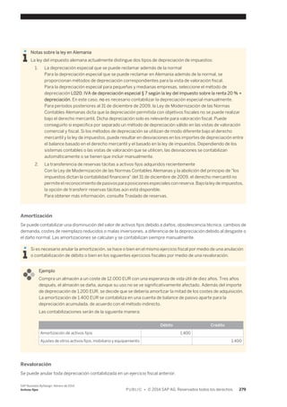 Notas sobre la ley en Alemania 
La ley del impuesto alemana actualmente distingue dos tipos de depreciación de impuestos: 
1. La depreciación especial que se puede reclamar además de la normal 
Para la depreciación especial que se puede reclamar en Alemania además de la normal, se 
proporcionan métodos de depreciación correspondientes para la vista de valoración fiscal. 
Para la depreciación especial para pequeñas y medianas empresas, seleccione el método de 
depreciación L020: IVA de depreciación especial § 7 según la ley del impuesto sobre la renta 20 % + 
depreciación. En este caso, no es necesario contabilizar la depreciación especial manualmente. 
Para períodos posteriores al 31 de diciembre de 2009, la Ley de Modernización de las Normas 
Contables Alemanas dicta que la depreciación permitida con objetivos fiscales no se puede realizar 
bajo el derecho mercantil. Dicha depreciación solo es relevante para valoración fiscal. Puede 
conseguirlo si especifica por separado un método de depreciación válido en las vistas de valoración 
comercial y fiscal. Si los métodos de depreciación se utilizan de modo diferente bajo el derecho 
mercantil y la ley de impuestos, puede resultar en desviaciones en los importes de depreciación entre 
el balance basado en el derecho mercantil y el basado en la ley de impuestos. Dependiendo de los 
sistemas contables o las vistas de valoración que se utilicen, las desviaciones se contabilizan 
automáticamente o se tienen que incluir manualmente. 
2. La transferencia de reservas tácitas a activos fijos adquiridos recientemente 
Con la Ley de Modernización de las Normas Contables Alemanas y la abolición del principio de "los 
impuestos dictan la contabilidad financiera" del 31 de diciembre de 2009, el derecho mercantil no 
permite el reconocimiento de pasivos para posiciones especiales con reserva. Bajo la ley de impuestos, 
la opción de transferir reservas tácitas aún está disponible. 
Para obtener más información, consulte Traslado de reservas. 
Amortización 
Se puede contabilizar una disminución del valor de activos fijos debido a daños, obsolescencia técnica, cambios de 
demanda, costes de reemplazo reducidos o malas inversiones, a diferencia de la depreciación debido al desgaste o 
el daño normal. Las amortizaciones se calculan y se contabilizan siempre manualmente. 
Si es necesario anular la amortización, se hace o bien en el mismo ejercicio fiscal por medio de una anulación 
o contabilización de débito o bien en los siguientes ejercicios fiscales por medio de una revaloración. 
Ejemplo 
Compra un almacén a un coste de 12.000 EUR con una esperanza de vida útil de diez años. Tres años 
después, el almacén se daña, aunque su uso no se ve significativamente afectado. Además del importe 
de depreciación de 1.200 EUR, se decide que se debería amortizar la mitad de los costes de adquisición. 
La amortización de 1.400 EUR se contabiliza en una cuenta de balance de pasivo aparte para la 
depreciación acumulada, de acuerdo con el método indirecto. 
Las contabilizaciones serán de la siguiente manera: 
Débito Crédito 
Amortización de activos fijos 1,400 
Ajustes de otros activos fijos, mobiliario y equipamiento 1,400 
Revaloración 
Se puede anular toda depreciación contabilizada en un ejercicio fiscal anterior. 
SAP Business ByDesign, febrero de 2014 
Activos fijos P U B L I C • © 2014 SAP AG. Reservados todos los derechos. 279 
 