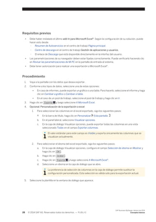 Requisitos previos 
● Debe haber instalado el último add-In para Microsoft Excel®. Según la configuración de su solución, puede 
hacer esto desde: 
○ Resumen de Autoservicios en el centro de trabajo Página principal. 
○ Centro de descarga en el centro de trabajo Gestión de aplicaciones y usuarios. 
○ El enlace de Descarga que está disponible directamente en la interfaz del usuario. 
● Las parametrizaciones de su navegador deben estar fijadas correctamente. Puede verificarlo haciendo clic 
en Revisar las parametrizaciones de Mi PC en la pantalla de entrada al sistema. 
● Debe tener autorización para realizar una exportación a Microsoft Excel®. 
Procedimiento 
1. Vaya a la pantalla con los datos que desea exportar. 
2. Conforme a los tipos de datos, seleccione una de estas opciones: 
● En caso de informes, puede exportar un gráfico o una tabla. Para hacerlo, seleccione el informe y haga 
clic en Cambiar a gráfico o Cambiar a tabla. 
● En el caso de un pool de trabajo, seleccione el pool de trabajo y haga clic en Ir. 
3. Haga clic en Exportar y luego seleccione A Microsoft Excel. 
4. Opcional: Personalización de la exportación a excel 
1. Para seleccionar las columnas en el excel exportado, siga los siguientes pasos: 
a. En la barra de título, haga clic en Personalizar Esta pantalla 
b. En el panel lateral, seleccione Visualizar opciones. 
c. En la caja de diálogo Visualizar opciones, puede exportar todas las columnas en una vista 
seleccionado Todas en el campo Exportar columnas. 
El valor estándar para este campo es Visible y exporta únicamente las columnas que se 
visualizan actualmente. 
2. Para seleccionar el idioma del excel exportado, siga los siguientes pasos: 
a. En la caja de diálogo Visualizar opciones, configure el campo Selección de idioma en Mostrar y 
haga clic en OK . 
b. Haga clic en Grabar . 
c. Haga clic en Exportar y luego seleccione A Microsoft Excel®. 
d. Seleccione un idioma en la caja de diálogo que se abre. 
La preferencia de selección de columnas en la caja de diálogo permite sustituir la 
configuración personalizada. Esta selección es válida solo para la exportación actual. 
5. Seleccione la plantilla en la ventana de diálogo que aparece. 
28 © 2014 SAP AG. Reservados todos los derechos. • P U B L I C 
SAP Business ByDesign, febrero de 2014 
Conceptos básicos 
 