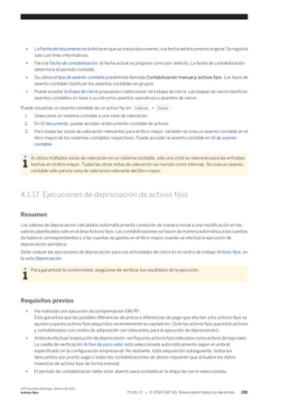 ● La Fecha del documento es la fecha en que se crea el documento, o la fecha del documento original. Se registra 
solo con fines informativos. 
● Para la Fecha de contabilización, la fecha actual se propone como por defecto. La fecha de contabilización 
determina el período contable. 
● Se utiliza el tipo de asiento contable predefinido llamado Contabilización manual p.activos fijos. Los tipos de 
asiento contable clasifican los asientos contables en grupos. 
● Puede aceptar la Etapa de cierre propuesta o seleccionar otra etapa de cierre. Las etapas de cierre clasifican 
asientos contables en base a su rol como asientos operativos o asientos de cierre. 
Puede visualizar un asiento contable de un activo fijo en Valores > Diario : 
1. Seleccione un sistema contable y una vista de valoración. 
2. En ID documento, puede acceder al documento contable de activos. 
3. Para todas las vistas de valoración relevantes para el libro mayor, también se crea un asiento contable en el 
libro mayor de los sistemas contables respectivos. Puede acceder al asiento contable en ID de asiento 
contable. 
Si utiliza múltiples vistas de valoración en un sistema contable, sólo una vista es relevante para las entradas 
hechas en el libro mayor. Todas las otras vistas de valoración se marcan como internas. Se crea un asiento 
contable sólo para la vista de valoración relevante del libro mayor. 
4.1.17 Ejecuciones de depreciación de activos fijos 
Resumen 
Los valores de depreciación calculados automáticamente conducen de manera inicial a una modificación en los 
valores planificados sólo en el área Activos fijos. Las contabilizaciones se hacen de manera automática a las cuentas 
de balance correspondientes y a las cuentas de gastos en el libro mayor cuando se efectúa la ejecución de 
depreciación periódica. 
Debe realizar las ejecuciones de depreciación para sus actividades de cierre en el centro de trabajo Activos fijos, en 
la vista Depreciación. 
Para garantizar la conformidad, asegúrese de verificar los resultados de la ejecución. 
Requisitos previos 
● Ha realizado una ejecución de compensación EM/RF. 
Esto garantiza que las posibles diferencias de precio o diferencias de pago que afectan a los activos fijos se 
ajusten y que los activos fijos adquiridos recientemente se capitalicen. (Solo los activos fijos que están activos 
y contabilizados con costes de adquisición son relevantes para la ejecución de depreciación). 
● Antes de efectuar la ejecución de depreciación, verifique los activos fijos indicados como activos de bajo valor. 
La casilla de verificación Activo de poco valor está seleccionada automáticamente según el umbral 
especificado en la configuración empresarial. No obstante, toda adquisición subsiguiente, todos los 
descuentos por pronto pago o todas las contabilizaciones de abono requieren que actualice los datos 
maestros de activos fijos de forma manual. 
● El período de contabilización debe estar abierto para contabilizar la etapa de cierre seleccionada. 
SAP Business ByDesign, febrero de 2014 
Activos fijos P U B L I C • © 2014 SAP AG. Reservados todos los derechos. 281 
 
