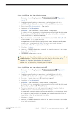 Cómo contabilizar una depreciación manual 
1. Seleccione el activo fijo y haga clic en Contabilización manual Depreciación 
manual . 
2. Asegúrese de que los valores propuestos en la fecha del documento, de la 
contabilización, en el paso de cierre y en el sistema contable sean correctos. 
3. Especifique el Tipo de depreciación 1- Depreciación. 
4. Seleccione la Vista de valoración. 
5. En Relativo a, seleccione el año al que se refiere la contabilización. 
Si el activo fijo se ha capitalizado en el ejercicio actual, seleccione 1 - Ejercicio actual. 
Si se realiza una contabilización de un activo fijo que se capitalizó en un ejercicio 
anterior, seleccione 2 – Ejercicios anteriores. 
6. Normalmente indica un importe de depreciación manual en el lado de Crédito de la 
cuenta de activo fijo o la cuenta de ajuste. 
Puede ajustar un importe de depreciación manual que es demasiado alto en el año 
actual con una contabilización de Debe. Alternativamente puede cancelar el 
documento e indicar de nuevo el importe correcto. 
7. Introduzca el Importe. 
8. Haga clic en Simular para ver una simulación del asiento contable en el libro mayor 
antes de la contabilización. 
9. Contabilizar la depreciación manual. 
Para poder contabilizar la depreciación manualmente, tiene que seleccionar un método 
de depreciación que permita la depreciación manual de un activo, como 0900 
Depreciación manual o 0000 depreciación no automática. 
En este caso, no es necesario que introduzca una vida útil. 
Cómo contabilizar una depreciación especial 
1. Seleccione el activo fijo y haga clic en Contabilización manual Depreciación 
manual . 
2. Asegúrese de que los valores propuestos en la fecha del documento, de la 
contabilización, en el paso de cierre y en el sistema contable sean correctos. 
3. Seleccione el tipo de depreciación 2- Depreciación especial. 
4. Seleccione la Vista de valoración. 
5. En Relativo a, seleccione el año al que se refiere la contabilización. 
Si el activo fijo se ha capitalizado en el ejercicio actual, seleccione 1 - Ejercicio actual. 
De lo contrario, seleccione 2 – Años anteriores. 
6. Normalmente indica un importe de depreciación especial manual en el lado de 
crédito de la cuenta o de la cuenta de ajuste del activo fijo. 
Puede ajustar un importe de depreciación especial manual que es demasiado alto en 
el año actual con una contabilización de debe. Alternativamente puede cancelar el 
documento e indicar de nuevo el importe correcto. 
7. Introduzca el importe. 
8. Haga clic en Simular para ver una simulación del asiento contable en el libro mayor 
antes de la contabilización. 
SAP Business ByDesign, febrero de 2014 
Activos fijos P U B L I C • © 2014 SAP AG. Reservados todos los derechos. 287 
 
