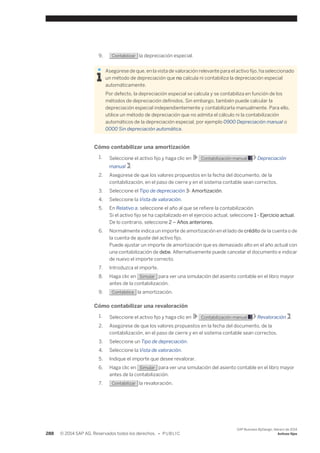 9. Contabilizar la depreciación especial. 
Asegúrese de que, en la vista de valoración relevante para el activo fijo, ha seleccionado 
un método de depreciación que no calcula ni contabiliza la depreciación especial 
automáticamente. 
Por defecto, la depreciación especial se calcula y se contabiliza en función de los 
métodos de depreciación definidos. Sin embargo, también puede calcular la 
depreciación especial independientemente y contabilizarla manualmente. Para ello, 
utilice un método de depreciación que no admita el cálculo ni la contabilización 
automáticos de la depreciación especial, por ejemplo 0900 Depreciación manual o 
0000 Sin depreciación automática. 
Cómo contabilizar una amortización 
1. Seleccione el activo fijo y haga clic en Contabilización manual Depreciación 
manual . 
2. Asegúrese de que los valores propuestos en la fecha del documento, de la 
contabilización, en el paso de cierre y en el sistema contable sean correctos. 
3. Seleccione el Tipo de depreciación 3- Amortización. 
4. Seleccione la Vista de valoración. 
5. En Relativo a, seleccione el año al que se refiere la contabilización. 
Si el activo fijo se ha capitalizado en el ejercicio actual, seleccione 1 - Ejercicio actual. 
De lo contrario, seleccione 2 – Años anteriores. 
6. Normalmente indica un importe de amortización en el lado de crédito de la cuenta o de 
la cuenta de ajuste del activo fijo. 
Puede ajustar un importe de amortización que es demasiado alto en el año actual con 
una contabilización de debe. Alternativamente puede cancelar el documento e indicar 
de nuevo el importe correcto. 
7. Introduzca el importe. 
8. Haga clic en Simular para ver una simulación del asiento contable en el libro mayor 
antes de la contabilización. 
9. Contabilice la amortización. 
Cómo contabilizar una revaloración 
1. Seleccione el activo fijo y haga clic en Contabilización manual Revaloración . 
2. Asegúrese de que los valores propuestos en la fecha del documento, de la 
contabilización, en el paso de cierre y en el sistema contable sean correctos. 
3. Seleccione un Tipo de depreciación. 
4. Seleccione la Vista de valoración. 
5. Indique el importe que desee revalorar. 
6. Haga clic en Simular para ver una simulación del asiento contable en el libro mayor 
antes de la contabilización. 
7. Contabilizar la revaloración. 
288 © 2014 SAP AG. Reservados todos los derechos. • P U B L I C 
SAP Business ByDesign, febrero de 2014 
Activos fijos 
 