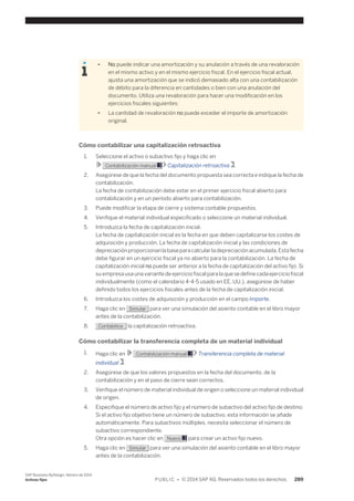 ● No puede indicar una amortización y su anulación a través de una revaloración 
en el mismo activo y en el mismo ejercicio fiscal. En el ejercicio fiscal actual, 
ajusta una amortización que se indicó demasiado alta con una contabilización 
de débito para la diferencia en cantidades o bien con una anulación del 
documento. Utiliza una revaloración para hacer una modificación en los 
ejercicios fiscales siguientes: 
● La cantidad de revaloración no puede exceder el importe de amortización 
original. 
Cómo contabilizar una capitalización retroactiva 
1. Seleccione el activo o subactivo fijo y haga clic en 
Contabilización manual Capitalización retroactiva . 
2. Asegúrese de que la fecha del documento propuesta sea correcta e indique la fecha de 
contabilización. 
La fecha de contabilización debe estar en el primer ejercicio fiscal abierto para 
contabilización y en un período abierto para contabilización. 
3. Puede modificar la etapa de cierre y sistema contable propuestos. 
4. Verifique el material individual especificado o seleccione un material individual. 
5. Introduzca la fecha de capitalización inicial. 
La fecha de capitalización inicial es la fecha en que deben capitalizarse los costes de 
adquisición y producción. La fecha de capitalización inicial y las condiciones de 
depreciación proporcionan la base para calcular la depreciación acumulada. Esta fecha 
debe figurar en un ejercicio fiscal ya no abierto para la contabilización. La fecha de 
capitalización inicial no puede ser anterior a la fecha de capitalización del activo fijo. Si 
su empresa usa una variante de ejercicio fiscal para la que se define cada ejercicio fiscal 
individualmente (como el calendario 4-4-5 usado en EE. UU.), asegúrese de haber 
definido todos los ejercicios fiscales antes de la fecha de capitalización inicial. 
6. Introduzca los costes de adquisición y producción en el campo Importe. 
7. Haga clic en Simular para ver una simulación del asiento contable en el libro mayor 
antes de la contabilización. 
8. Contabilice la capitalización retroactiva. 
Cómo contabilizar la transferencia completa de un material individual 
1. Haga clic en Contabilización manual Transferencia completa de material 
individual . 
2. Asegúrese de que los valores propuestos en la fecha del documento, de la 
contabilización y en el paso de cierre sean correctos. 
3. Verifique el número de material individual de origen o seleccione un material individual 
de origen. 
4. Especifique el número de activo fijo y el número de subactivo del activo fijo de destino. 
Si el activo fijo objetivo tiene un número de subactivo, esta información se añade 
automáticamente. Para subactivos múltiples, necesita seleccionar el número de 
subactivo correspondiente. 
Otra opción es hacer clic en Nuevo para crear un activo fijo nuevo. 
5. Haga clic en Simular para ver una simulación del asiento contable en el libro mayor 
antes de la contabilización. 
SAP Business ByDesign, febrero de 2014 
Activos fijos P U B L I C • © 2014 SAP AG. Reservados todos los derechos. 289 
 