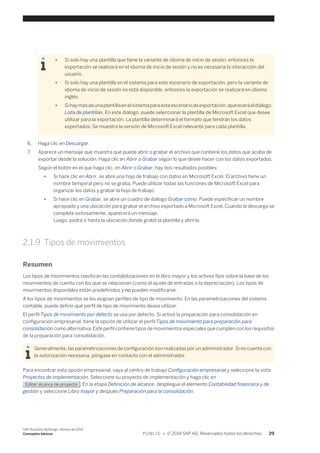 ● Si solo hay una plantilla que tiene la variante de idioma de inicio de sesión, entonces la 
exportación se realizará en el idioma de inicio de sesión y no es necesaria la interacción del 
usuario. 
● Si solo hay una plantilla en el sistema para este escenario de exportación, pero la variante de 
idioma de inicio de sesión no está disponible, entonces la exportación se realizará en idioma 
inglés. 
● Si hay más de una plantilla en el sistema para este escenario de exportación, aparecerá el diálogo 
Lista de plantillas. En este diálogo, puede seleccionar la plantilla de Microsoft Excel que desee 
utilizar para la exportación. La plantilla determinará el formato que tendrán los datos 
exportados. Se muestra la versión de Microsoft Excel relevante para cada plantilla. 
6. Haga clic en Descargar. 
7. Aparece un mensaje que muestra que puede abrir o grabar el archivo que contiene los datos que acaba de 
exportar desde la solución. Haga clic en Abrir o Grabar según lo que desee hacer con los datos exportados. 
Según el botón en el que haga clic, en Abrir o Grabar, hay dos resultados posibles: 
● Si hace clic en Abrir, se abre una hoja de trabajo con datos en Microsoft Excel. El archivo tiene un 
nombre temporal pero no se graba. Puede utilizar todas las funciones de Microsoft Excel para 
organizar los datos y grabar la hoja de trabajo. 
● Si hace clic en Grabar, se abre un cuadro de diálogo Grabar como. Puede especificar un nombre 
apropiado y una ubicación para grabar el archivo exportado a Microsoft Excel. Cuando la descarga se 
complete exitosamente, aparecerá un mensaje. 
Luego, podrá ir hasta la ubicación donde grabó la plantilla y abrirla. 
2.1.9 Tipos de movimientos 
Resumen 
Los tipos de movimientos clasifican las contabilizaciones en el libro mayor y los activos fijos sobre la base de los 
movimientos de cuenta con los que se relacionan (como el ajuste de entradas o la depreciación). Los tipos de 
movimientos disponibles están predefinidos y no pueden modificarse. 
A los tipos de movimientos se les asignan perfiles de tipo de movimiento. En las parametrizaciones del sistema 
contable, puede definir qué perfil de tipo de movimiento desea utilizar. 
El perfil Tipos de movimiento por defecto se usa por defecto. Si activó la preparación para consolidación en 
configuración empresarial, tiene la opción de utilizar el perfil Tipos de movimiento para preparación para 
consolidación como alternativa. Este perfil contiene tipos de movimientos especiales que cumplen con los requisitos 
de la preparación para consolidación. 
Generalmente, las parametrizaciones de configuración son realizadas por un administrador. Si no cuenta con 
la autorización necesaria, póngase en contacto con el administrador. 
Para encontrar esta opción empresarial, vaya al centro de trabajo Configuración empresarial y seleccione la vista 
Proyectos de implementación. Seleccione su proyecto de implementación y haga clic en 
Editar alcance de proyecto . En la etapa Definición de alcance, despliegue el elemento Contabilidad financiera y de 
gestión y seleccione Libro mayor y después Preparación para la consolidación. 
SAP Business ByDesign, febrero de 2014 
Conceptos básicos P U B L I C • © 2014 SAP AG. Reservados todos los derechos. 29 
 