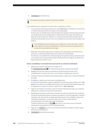 6. Contabilizar la transferencia. 
La transferencia afecta a todos los sistemas contables. 
Las contabilizaciones se generan en función de los siguientes criterios: 
● Los materiales individuales adquiridos en años anteriores se transfieren a un activo fijo 
o material individual distinto en el ejercicio fiscal en curso. 
En este caso, se consideran los costes de adquisición (proporcional) y producción junto 
con la depreciación acumulada (proporcional) del activo de origen y de destino a lo 
largo de los años anteriores. Además, se calcula automáticamente la depreciación 
(proporcional) del ejercicio en curso y se contabiliza en los activos fijos de origen y de 
destino. 
Si la contabilización de transferencia se realiza en un activo fijo nuevo, el activo 
nuevo obtiene la fecha de capitalización, la fecha de inicio de la depreciación y 
la vida útil vencida del activo de origen. 
● Materiales individuales adquiridos en el ejercicio fiscal en curso y transferidos a un 
activo fijo o material individual distinto en el ejercicio fiscal en curso. 
En este caso, se consideran los costes de adquisición (proporcional) y producción junto 
con la depreciación programada (proporcional) del activo de origen y de destino a lo 
largo del ejercicio fiscal en curso. 
Cómo contabilizar la transferencia parcial de un material individual 
1. Seleccione el activo o subactivo fijo y haga clic en 
Contabilización manual Transferencia parcial de material individual . 
2. Asegúrese de que los valores propuestos en la fecha del documento, de la 
contabilización, en el paso de cierre y en el sistema contable sean correctos. 
3. Verifique el número de material individual de origen o seleccione un material individual 
de origen. 
4. En Relativo a, seleccione el año para la contabilización. 
Si el material individual de origen se capitalizó en el ejercicio actual, seleccione 1 - Año 
actual. Si se realiza una contabilización a partir de un material individual de origen que 
se capitalizó en un ejercicio anterior, seleccione 2 – Años anteriores. 
5. Haga clic en Importe e introduzca, para el material individual de origen, los costes de 
adquisición o producción que han de transferirse. 
6. Especifique el número de activo fijo y el número de subactivo del activo fijo de destino. 
Si el activo fijo de destino tiene un número de subactivo, o se le ha asignado un material 
individual, esta información se añade automáticamente. Para múltiples subactivos o 
materiales individuales, es necesario seleccionar el número del subactivo 
correspondiente o el número del material individual. 
También puede hacer clic en Crear para crear un activo fijo nuevo. El material 
individual correspondiente se crea automáticamente. 
7. Haga clic en Simular para ver una simulación del asiento contable en el libro mayor 
antes de la contabilización. 
8. Contabilizar la transferencia parcial. 
290 © 2014 SAP AG. Reservados todos los derechos. • P U B L I C 
SAP Business ByDesign, febrero de 2014 
Activos fijos 
 