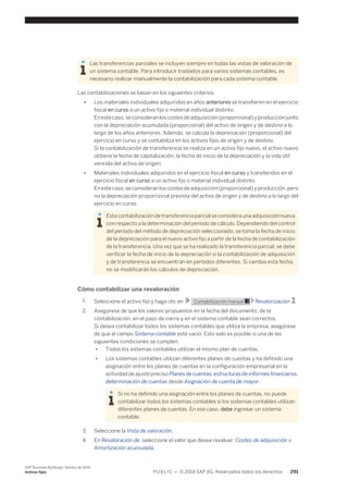 Las transferencias parciales se incluyen siempre en todas las vistas de valoración de 
un sistema contable. Para introducir traslados para varios sistemas contables, es 
necesario realizar manualmente la contabilización para cada sistema contable. 
Las contabilizaciones se basan en los siguientes criterios: 
● Los materiales individuales adquiridos en años anteriores se transfieren en el ejercicio 
fiscal en curso a un activo fijo o material individual distinto. 
En este caso, se consideran los costes de adquisición (proporcional) y producción junto 
con la depreciación acumulada (proporcional) del activo de origen y de destino a lo 
largo de los años anteriores. Además, se calcula la depreciación (proporcional) del 
ejercicio en curso y se contabiliza en los activos fijos de origen y de destino. 
Si la contabilización de transferencia se realiza en un activo fijo nuevo, el activo nuevo 
obtiene la fecha de capitalización, la fecha de inicio de la depreciación y la vida útil 
vencida del activo de origen. 
● Materiales individuales adquiridos en el ejercicio fiscal en curso y transferidos en el 
ejercicio fiscal en curso a un activo fijo o material individual distinto. 
En este caso, se consideran los costes de adquisición (proporcional) y producción, pero 
no la depreciación proporcional prevista del activo de origen y de destino a lo largo del 
ejercicio en curso. 
Esta contabilización de transferencia parcial se considera una adquisición nueva 
con respecto a la determinación del período de cálculo. Dependiendo del control 
del período del método de depreciación seleccionado, se toma la fecha de inicio 
de la depreciación para el nuevo activo fijo a partir de la fecha de contabilización 
de la transferencia. Una vez que se ha realizado la transferencia parcial, se debe 
verificar la fecha de inicio de la depreciación si la contabilización de adquisición 
y de transferencia se encuentran en períodos diferentes. Si cambia esta fecha, 
no se modificarán los cálculos de depreciación. 
Cómo contabilizar una revaloración 
1. Seleccione el activo fijo y haga clic en Contabilización manual Revalorización . 
2. Asegúrese de que los valores propuestos en la fecha del documento, de la 
contabilización, en el paso de cierre y en el sistema contable sean correctos. 
Si desea contabilizar todos los sistemas contables que utiliza la empresa, asegúrese 
de que el campo Sistema contable esté vacío. Esto solo es posible si una de las 
siguientes condiciones se cumplen: 
● Todos los sistemas contables utilizan el mismo plan de cuentas. 
● Los sistemas contables utilizan diferentes planes de cuentas y ha definido una 
asignación entre los planes de cuentas en la configuración empresarial en la 
actividad de ajuste preciso Planes de cuentas, estructuras de informes financieros, 
determinación de cuentas desde Asignación de cuenta de mayor. 
Si no ha definido una asignación entre los planes de cuentas, no puede 
contabilizar todos los sistemas contables si los sistemas contables utilizan 
diferentes planes de cuentas. En ese caso, debe ingresar un sistema 
contable. 
3. Seleccione la Vista de valoración. 
4. En Revaloración de, seleccione el valor que desea revaluar: Costes de adquisición o 
Amortización acumulada. 
SAP Business ByDesign, febrero de 2014 
Activos fijos P U B L I C • © 2014 SAP AG. Reservados todos los derechos. 291 
 