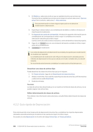 5. En Relativo a, seleccione el año en que se capitalizó el activo por primera vez. 
Si el activo fijo se capitalizó por primera vez en el ejercicio actual, seleccione 1 - Ejercicio 
actual. De lo contrario, seleccione 2 – Años anteriores. 
Esta parametrización no tiene ninguna repercusión en el cálculo de 
revalorización o depreciación. 
6. Especifique si desea realizar una contabilización de débito o crédito e introduzca el 
importa para la revaloración. 
7. En Asignación de cuenta de contrapartida, introduzca la siguiente información para la 
contabilización de contrapartida en el libro mayor si contabiliza en la vista de 
valorización relevante para el libro mayor: 
cuenta o centro de coste (si este es necesario), centro de beneficio o tarea de proyecto. 
8. Haga clic en Simular para ver una simulación del asiento contable en el libro mayor 
antes de la contabilización. 
9. Contabilice la revaloración. 
Los costes de adquisición y la depreciación acumulada y los ajustes para revalorización 
se visualizan por separado. 
La contabilización de revaloración solo influye en la depreciación calculada para los 
métodos de depreciación en los que se calcula con el valor contable neto y la vida útil 
restante. 
Se recomienda estrechamente contabilizar la revalorización al final del ejercicio. 
Desactivar una clase de activos fijos 
Puede desactivar las clases de activos fijos que ya no requiere. 
1. En Tareas comunes, haga clic en Desactivación de clases de activos. 
2. Añada o inserte filas. Para cada fila, especifique la clase de activo fijo y el ID de empresa 
y seleccione la casilla Desactivado. 
3. Grabe las entradas. 
Resultado 
La clase de activos fijos desactivada ya no se muestra en la lista de clases de activos y no se 
pueden asignar más activos fijos. 
Editar determinación de clases de activos 
Para obtener más información sobre esta tarea, consulte Editar determinación de clases de 
activos. 
4.2.2 Guía rápida de Depreciación 
Esta vista le permite iniciar la ejecución de depreciación de activo fijo y contabilizar los importes depreciados 
calculados automáticamente por el sistema en las cuentas de mayor en el libro mayor. 
Se accede a la vista Depreciación en el centro de trabajo Activos fijos, en Tareas periódicas. 
292 © 2014 SAP AG. Reservados todos los derechos. • P U B L I C 
SAP Business ByDesign, febrero de 2014 
Activos fijos 
 