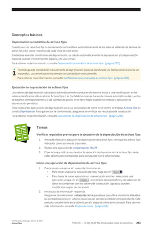 Conceptos básicos 
Depreciación automática de activos fijos 
Cuando se crea un activo fijo, la depreciación se transfiere automáticamente de los valores estándar de la clase de 
activo fijo a los datos maestros de cada vista de valoración. 
Basándose en estas condiciones de depreciación, se calcula automáticamente la depreciación y la depreciación 
especial usando procedimientos legales y de uso común. 
Para obtener más información, consulte Depreciación automática de activos fijos [página 232]. 
También puede contabilizar manualmente la depreciación especial planificada y la depreciación especial de 
impuestos. Las amortizaciones siempre se contabilizan manualmente. 
Para obtener más información, consulte Contabilizaciones manuales en activos fijos [página 268]. 
Ejecución de depreciación de activos fijos 
Los valores de depreciación calculados automáticamente conducen de manera inicial a una modificación en los 
valores planificados sólo en el área Activos fijos. Las contabilizaciones se hacen de manera automática a las cuentas 
de balance correspondientes y a las cuentas de gastos en el libro mayor cuando se efectúa la ejecución de 
depreciación periódica. 
Debe realizar las ejecuciones de depreciación para sus actividades de cierre en el centro de trabajo Activos fijos en 
la vista Depreciación. Para garantizar la conformidad, asegúrese de verificar los resultados de la ejecución. 
Para obtener más información, consulte Ejecuciones de depreciación de activos fijos [página 281]. 
Tareas 
Verificar requisitos previos para la ejecución de la depreciación de activos fijos 
1. Antes de efectuar la ejecución de depreciación de activos fijos, verifique los activos fijos 
indicados como activos de bajo valor. 
2. Realice una ejecución de compensación EM/RF. 
3. El período que utiliza para realizar la ejecución de depreciación de activos fijos debe 
estar abierto para contabilizar para la etapa de cierre seleccionada. 
Inicie una ejecución de depreciación de activos fijos 
1. Puede crear una ejecución nueva de dos maneras: 
● Para crear una nueva ejecución de cero, haga clic en Nuevo . 
● Para basar la nueva ejecución en una ejecución anterior, seleccione una 
ejecución y haga clic en Copiar . Los campos de parámetros y de selección de 
datos se completan con los valores de la ejecución copiada y pueden 
modificarse según sea necesario. 
2. Introduzca la información requerida. 
Asegúrese de seleccionar la etapa de cierre que desea que utilice el sistema al realizar 
las contabilizaciones en la fecha clave para el período contable correspondiente. Este 
período contable debe estar abierto para la etapa de cierre seleccionada. Para obtener 
más información, consulte Etapas de cierre [página 68]. 
SAP Business ByDesign, febrero de 2014 
Activos fijos P U B L I C • © 2014 SAP AG. Reservados todos los derechos. 293 
 