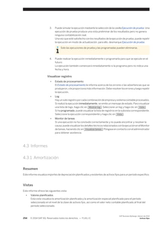 3. Puede simular la ejecución mediante la selección de la casilla Ejecución de prueba. Una 
ejecución de prueba produce una vista preliminar de los resultados pero no genera 
ninguna contabilización real. 
Una vez que esté satisfecho con los resultados de la ejecución de prueba, puede repetir 
la ejecución en modo de actualización, para ello, desmarque Ejecución de prueba. 
Solo las ejecuciones de prueba y las programadas pueden eliminarse. 
4. Puede realizar la ejecución inmediatamente o programarla para que se ejecute en el 
futuro: 
La ejecución también comenzará inmediatamente si la programa pero no indica una 
fecha y hora. 
Visualizar registro 
● Estado de procesamiento 
El Estado de procesamiento le informa acerca de los errores o las advertencias que se 
produjeron, o le proporciona más información. Debe resolver los errores y luego repetir 
la ejecución. 
● Log 
Hay un solo registro por cada combinación de empresa y sistema contable procesados. 
Si realizó la ejecución inmediatamente, se emite un mensaje de estado. Para visualizar 
una lista de logs, haga clic en Mostrar log . Seleccione un log y haga clic en Vista . 
Si ha programado, puede visualizar la lista de registros en la subvista correspondiente. 
Seleccione la ejecución correspondiente y haga clic en Vista . 
● Monitor de tareas 
Si una ejecución no ha concluido correctamente y no puede encontrar y resolver la 
causa, puede visualizar los detalles técnicos relacionados con la ejecución en el Monitor 
de tareas, haciendo clic en Visualizar tareas . Póngase en contacto con el administrador 
para obtener asistencia. 
4.3 Informes 
4.3.1 Amortización 
Resumen 
Este informe visualiza importes de depreciación planificados y existentes de activos fijos para un período específico. 
Vistas 
Este informe ofrece las siguientes vista: 
● Valores planificados 
Esta vista visualiza la amortización planificada y la amortización especial planificada para el período 
seleccionado en el nivel de la clase de activos fjos, así como el valor neto contable planificado al final del 
período seleccionado. 
294 © 2014 SAP AG. Reservados todos los derechos. • P U B L I C 
SAP Business ByDesign, febrero de 2014 
Activos fijos 
 