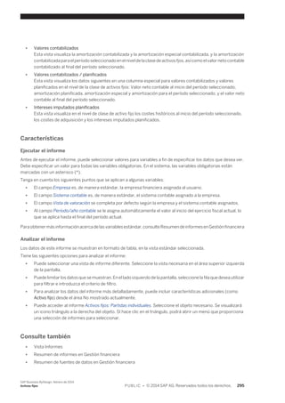 ● Valores contabilizados 
Esta vista visualiza la amortización contabilizada y la amortización especial contabilizada, y la amortización 
contabilizada para el período seleccionado en el nivel de la clase de activos fjos, así como el valor neto contable 
contabilizado al final del período seleccionado. 
● Valores contabilizados / planificados 
Esta vista visualiza los datos siguientes en una columna especial para valores contabilizados y valores 
planificados en el nivel de la clase de activos fjos: Valor neto contable al inicio del período seleccionado, 
amortización planificada, amortización especial y amortización para el período seleccionado, y el valor neto 
contable al final del período seleccionado. 
● Intereses imputados planificados 
Esta vista visualiza en el nivel de clase de activo fijo los costes históricos al inicio del período seleccionado, 
los costes de adquisición y los intereses imputados planificados. 
Características 
Ejecutar el informe 
Antes de ejecutar el informe, puede seleccionar valores para variables a fin de especificar los datos que desea ver. 
Debe especificar un valor para todas las variables obligatorias. En el sistema, las variables obligatorias están 
marcadas con un asterisco (*). 
Tenga en cuenta los siguientes puntos que se aplican a algunas variables: 
● El campo Empresa es, de manera estándar, la empresa financiera asignada al usuario. 
● El campo Sistema contable es, de manera estándar, el sistema contable asignado a la empresa. 
● El campo Vista de valoración se completa por defecto según la empresa y el sistema contable asignados. 
● Al campo Período/año contable se le asigna automáticamente el valor al inicio del ejercicio fiscal actual, lo 
que se aplica hasta el final del período actual. 
Para obtener más información acerca de las variables estándar, consulte Resumen de informes en Gestión financiera 
Analizar el informe 
Los datos de este informe se muestran en formato de tabla, en la vista estándar seleccionada. 
Tiene las siguientes opciones para analizar el informe: 
● Puede seleccionar una vista de informe diferente. Seleccione la vista necesaria en el área superior izquierda 
de la pantalla. 
● Puede limitar los datos que se muestran. En el lado izquierdo de la pantalla, seleccione la fila que desea utilizar 
para filtrar e introduzca el criterio de filtro. 
● Para analizar los datos del informe más detalladamente, puede incluir características adicionales (como 
Activo fijo) desde el área No mostrado actualmente. 
● Puede acceder al informe Activos fijos: Partidas individuales. Seleccione el objeto necesario. Se visualizará 
un icono triángulo a la derecha del objeto. SI hace clic en el triángulo, podrá abrir un menú que proporciona 
una selección de informes para seleccionar. 
Consulte también 
● Vista Informes 
● Resumen de informes en Gestión financiera 
● Resumen de fuentes de datos en Gestión financiera 
SAP Business ByDesign, febrero de 2014 
Activos fijos P U B L I C • © 2014 SAP AG. Reservados todos los derechos. 295 
 