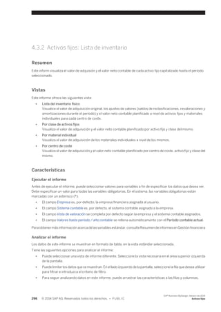 4.3.2 Activos fijos: Lista de inventario 
Resumen 
Este inform visualiza el valor de adquisión y el valor neto contable de cada activo fijo capitalizado hasta el período 
seleccionado. 
Vistas 
Este informe ofrece las siguientes vista: 
● Lista del inventario físico 
Visualice el valor de adquisición original, los ajustes de valores (saldos de reclasificaciones, revaloraciones y 
amortizaciones durante el período) y el valor neto contable planificado a nivel de activos fijos y materiales 
individuales para cada centro de coste. 
● Por clase de activos fijos 
Visualiza el valor de adquisición y el valor neto contable planificado por activo fijo y clase del mismo. 
● Por material individual 
Visualiza el valor de adquisición de los materiales individuales a nivel de los mismos. 
● Por centro de coste 
Visualiza el valor de adquisición y el valor neto contable planificado por centro de coste, activo fijo y clase del 
mismo. 
Características 
Ejecutar el informe 
Antes de ejecutar el informe, puede seleccionar valores para variables a fin de especificar los datos que desea ver. 
Debe especificar un valor para todas las variables obligatorias. En el sistema, las variables obligatorias están 
marcadas con un asterisco (*). 
● El campo Empresa es, por defecto, la empresa financiera asignada al usuario. 
● El campo Sistema contable es, por defecto, el sistema contable asignado a la empresa. 
● El campo Vista de valoración se completa por defecto según la empresa y el sistema contable asignados. 
● El campo Valores hasta período / año contable se rellena automáticamente con el Período contable actual. 
Para obtener más información acerca de las variables estándar, consulte Resumen de informes en Gestión financiera 
Analizar el informe 
Los datos de este informe se muestran en formato de tabla, en la vista estándar seleccionada. 
Tiene las siguientes opciones para analizar el informe: 
● Puede seleccionar una vista de informe diferente. Seleccione la vista necesaria en el área superior izquierda 
de la pantalla. 
● Puede limitar los datos que se muestran. En el lado izquierdo de la pantalla, seleccione la fila que desea utilizar 
para filtrar e introduzca el criterio de filtro. 
● Para seguir analizando datos en este informe, puede arrastrar las características a las filas y columnas. 
296 © 2014 SAP AG. Reservados todos los derechos. • P U B L I C 
SAP Business ByDesign, febrero de 2014 
Activos fijos 
 