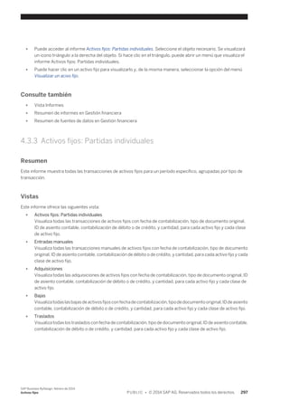● Puede acceder al informe Activos fijos: Partidas individuales. Seleccione el objeto necesario. Se visualizará 
un icono triángulo a la derecha del objeto. Si hace clic en el triángulo, puede abrir un menú que visualiza el 
informe Activos fijos: Partidas individuales. 
● Puede hacer clic en un activo fijo para visualizarlo y, de la misma manera, seleccionar la opción del menú 
Visualizar un acivo fijo. 
Consulte también 
● Vista Informes 
● Resumen de informes en Gestión financiera 
● Resumen de fuentes de datos en Gestión financiera 
4.3.3 Activos fijos: Partidas individuales 
Resumen 
Este informe muestra todas las transacciones de activos fijos para un período específico, agrupadas por tipo de 
transacción. 
Vistas 
Este informe ofrece las siguientes vista: 
● Activos fijos: Partidas individuales 
Visualiza todas las transacciones de activos fijos con fecha de contabilización, tipo de documento original, 
ID de asiento contable, contabilización de débito o de crédito, y cantidad, para cada activo fijo y cada clase 
de activo fijo. 
● Entradas manuales 
Visualiza todas las transacciones manuales de activos fijos con fecha de contabilización, tipo de documento 
original, ID de asiento contable, contabilización de débito o de crédito, y cantidad, para cada activo fijo y cada 
clase de activo fijo. 
● Adquisiciones 
Visualiza todas las adquisiciones de activos fijos con fecha de contabilización, tipo de documento original, ID 
de asiento contable, contabilización de débito o de crédito, y cantidad, para cada activo fijo y cada clase de 
activo fijo. 
● Bajas 
Visualiza todas las bajas de activos fijos con fecha de contabilización, tipo de documento original, ID de asiento 
contable, contabilización de débito o de crédito, y cantidad, para cada activo fijo y cada clase de activo fijo. 
● Traslados 
Visualiza todas los traslados con fecha de contabilización, tipo de documento original, ID de asiento contable, 
contabilización de débito o de crédito, y cantidad, para cada activo fijo y cada clase de activo fijo. 
SAP Business ByDesign, febrero de 2014 
Activos fijos P U B L I C • © 2014 SAP AG. Reservados todos los derechos. 297 
 
