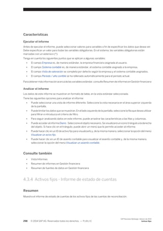 Características 
Ejecutar el informe 
Antes de ejecutar el informe, puede seleccionar valores para variables a fin de especificar los datos que desea ver. 
Debe especificar un valor para todas las variables obligatorias. En el sistema, las variables obligatorias están 
marcadas con un asterisco (*). 
Tenga en cuenta los siguientes puntos que se aplican a algunas variables: 
● El campo Empresa es, de manera estándar, la empresa financiera asignada al usuario. 
● El campo Sistema contable es, de manera estándar, el sistema contable asignado a la empresa. 
● El campo Vista de valoración se completa por defecto según la empresa y el sistema contable asignados. 
● El campo Período / año contble se ha rellenado automáticamente para el período actual. 
Para obtener más información acerca de las variables estándar, consulte Resumen de informes en Gestión financiera 
Analizar el informe 
Los datos de este informe se muestran en formato de tabla, en la vista estándar seleccionada. 
Tiene las siguientes opciones para analizar el informe: 
● Puede seleccionar una vista de informe diferente. Seleccione la vista necesaria en el área superior izquierda 
de la pantalla. 
● Puede limitar los datos que se muestran. En el lado izquierdo de la pantalla, seleccione la fila que desea utilizar 
para filtrar e introduzca el criterio de filtro. 
● Para seguir analizando datos en este informe, puede arrastrar las características a las filas y columnas. 
● Puede acceder al informe Diario . Seleccione el objeto necesario. Se visualizará un icono triángulo a la derecha 
del objeto. Si hace clic en el triángulo, puede abrir un menú que le permite acceder al informe. 
● Puede hacer clic en un ID de activo fijo para visualizarlo y, de la misma manera, seleccionar la opción del menú 
Visualizar un acivo fijo. 
● Puede hacer clic en un ID de asiento contable para visualizar el asiento contable y, de la misma manera, 
seleccionar la opción del menú Visualizar un asiento contable. 
Consulte también 
● Vista Informes 
● Resumen de informes en Gestión financiera 
● Resumen de fuentes de datos en Gestión financiera 
4.3.4 Activos fijos - Informe de estado de cuentas 
Resumen 
Muestra el informe de estado de cuentas de los activos fijos de las cuentas de reconciliación. 
298 © 2014 SAP AG. Reservados todos los derechos. • P U B L I C 
SAP Business ByDesign, febrero de 2014 
Activos fijos 
 