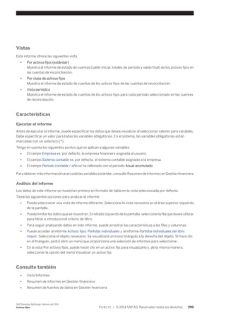 Vistas 
Este informe ofrece las siguientes vista: 
● Por activos fijos (estándar) 
Muestra el informe de estado de cuentas (saldo inicial, totales de período y saldo final) de los activos fijos en 
las cuentas de reconciliación. 
● Por clase de activos fijos 
Muestra el informe de estado de cuentas de los activos fijos de las cuentas de reconciliación. 
● Vista periódica 
Muestra el informe de estado de cuentas de los activos fijos para cada período seleccionado en las cuentas 
de reconciliación. 
Características 
Ejecutar el informe 
Antes de ejecutar el informe, puede especificar los datos que desea visualizar al seleccionar valores para variables. 
Debe especificar un valor para todas las variables obligatorias. En el sistema, las variables obligatorias están 
marcadas con un asterisco (*). 
Tenga en cuenta los siguientes puntos que se aplican a algunas variables: 
● El campo Empresa es, por defecto, la empresa financiera asignada al usuario. 
● El campo Sistema contable es, por defecto, el sistema contable asignado a la empresa. 
● El campo Período contable / año se ha rellenado con el período Anual acumulado. 
Para obtener más información acerca de las variables estándar, consulte Resumen de informes en Gestión financiera 
Análisis del informe 
Los datos de este informe se muestran primero en formato de tabla en la vista seleccionada por defecto. 
Tiene las siguientes opciones para analizar el informe: 
● Puede seleccionar una vista de informe diferente. Seleccione la vista necesaria en el área superior izquierda 
de la pantalla. 
● Puede limitar los datos que se muestran. En el lado izquierdo de la pantalla, seleccione la fila que desea utilizar 
para filtrar e introduzca el criterio de filtro. 
● Para seguir analizando datos en este informe, puede arrastrar las características a las filas y columnas. 
● Puede acceder al informe Activos fijos: Partidas individuales y al informe Partidas individuales del libro 
mayor. Seleccione el objeto necesario. Se visualizará un icono triángulo a la derecha del objeto. SI hace clic 
en el triángulo, podrá abrir un menú que proporciona una selección de informes para seleccionar. 
● En la vista Por activos fijos, puede hacer clic en un activo fijo para visualizarlo y, de la misma manera, 
seleccionar la opción del menú Visualizar un activo fijo. 
Consulte también 
● Vista Informes 
● Resumen de informes en Gestión financiera 
● Resumen de fuentes de datos en Gestión financiera 
SAP Business ByDesign, febrero de 2014 
Activos fijos P U B L I C • © 2014 SAP AG. Reservados todos los derechos. 299 
 