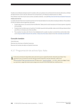 Si selecciona métodos de depreciación, los datos sólo se visualizan si la combinación de vista de valoración y método 
de depreciación o de la vista de valoración de comparación y el método de depreciación es válida. 
Para obtener más información acerca de las variables estándar, consulte Resumen de informes en Gestión financiera 
Análisis del informe 
Los datos de este informe se muestran primero en formato de tabla en la vista seleccionada por defecto. Para analizar 
el informe dispone de las siguientes opciones: 
● Puede seleccionar una vista de informe diferente. Seleccione la vista necesaria en el área superior izquierda 
de la pantalla. 
● Puede limitar los datos que se muestran. En el lado izquierdo de la pantalla, seleccione la fila que desea utilizar 
para filtrar e introduzca el criterio de filtro. 
● Para analizar los datos del informe más detalladamente, puede visualizar características adicionales tales 
como Grupo de determinación de cuentas o Clase de activos fijos desde el área No mostrado actualmente. 
Consulte también 
Vista Informes 
Resumen de informes en Gestión financiera 
Resumen de fuentes de datos en Gestión financiera 
4.3.7 Programación de activos fijos: Italia 
Existe documentación disponible sobre este tema que es específicamente relevante para Italia. Para 
garantizar que se muestra la versión del documento específico de país relevante, seleccione 
Personalizar Mis parametrizaciones . Seleccione Ayuda en pantalla y, en País, seleccione Italia. Grabe 
sus opciones y salga del sistema para asegurarse de que se han efectuado las modificaciones. 
302 © 2014 SAP AG. Reservados todos los derechos. • P U B L I C 
SAP Business ByDesign, febrero de 2014 
Activos fijos 
 