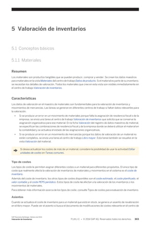 5 Valoración de inventarios 
5.1 Conceptos básicos 
5.1.1 Materiales 
Resumen 
Los materiales son productos tangibles que se pueden producir, comprar y vender. Se crean los datos maestros 
para materiales en la vista Materiales del centro de trabajo Datos de producto. Si el material es parte de su inventario, 
se necesitan los detalles de valoración. Todos los materiales que cree en esta vista son visibles inmediatamente en 
el centro de trabajo Valoración de inventarios. 
Características 
Los datos de valoración en el maestro de materiales son fundamentales para la valoración de inventarios y 
movimientos de mercancías. Las tareas se generan en diferentes centros de trabajo si faltan datos relevantes para 
la valoración. 
● Si se produce un error en un movimiento de materiales porque falta la asignación de residencia fiscal o de la 
empresa, se envía una tarea al centro de trabajo Valoración de inventarios que solicita que se conserve la 
asignación organizativa para ese material. En la ficha Valoración del registro de datos maestros de material, 
se especifican las combinaciones de residencia fiscal y de la empresa donde se deberá utilizar el material en 
la contabilidad y se actualiza el estado de las asignaciones organizativas. 
● Si se produce un error en un movimiento de mercancías porque los datos de valoración de un material no 
están completos, se envía una tarea al centro de trabajo Libro mayor. Esta tarea también se resuelve en la 
vista Valoración del material. 
Si desea actualizar los costes de más de un material, considere la posibilidad de usar la actividad Editar 
unidades de costes en Tareas comunes. 
Tipo de costes 
Los tipos de coste le permiten asignar diferentes costes a un material para diferentes propósitos. El único tipo de 
coste que realmente afecta la valoración de inventarios de materiales y movimientos en el sistema es el coste de 
inventario. 
Además del coste de inventario, los otros tipos de costes disponibles son el coste estimado, el coste planificado, el 
valor contable y el coste PEPS periódico. Estos tipos de coste no afectan a la valoración de los inventarios o los 
movimientos de materiales. 
Para obtener más información acerca de los tipos de coste, consulte Tipos de costes para evaluación de inventario. 
Asientos 
Cuando se actualiza el coste de inventario para un material que está en stock, se genera un asiento de revaloración 
en el libro mayor. Puede ver el asiento si busca el documento de modificaciones de costes relevante en el centro de 
SAP Business ByDesign, febrero de 2014 
Valoración de inventarios P U B L I C • © 2014 SAP AG. Reservados todos los derechos. 303 
 
