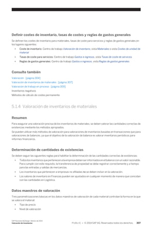 Definir costes de inventario, tasas de costes y reglas de gastos generales 
Se definen los costes de inventario para materiales, tasas de coste para servicios y reglas de gastos generales en 
los lugares siguientes: 
● Coste de inventario: Centro de trabajo Valoración de inventario, vista Materiales o vista Costes de unidad de 
material 
● Tasas de coste para servicios: Centro de trabajo Gastos e ingresos, vista Tasas de coste de servicios 
● Reglas de gastos generales: Centro de trabajo Gastos e ingresos, vista Reglas de gastos generales 
Consulte también 
Valoración [página 304] 
Valoración de inventarios de materiales [página 307] 
Valoración de trabajo en proceso [página 309] 
Inventarios negativos 
Métodos de cálculo de costes permanente 
5.1.4 Valoración de inventarios de materiales 
Resumen 
Para asegurar una valoración precisa de los inventarios de materiales, se deben valorar las cantidades correctas de 
existencias mediante los métodos apropiados. 
Se pueden utilizar más métodos de valoración para valoraciones de inventarios basadas en transacciones que para 
valoraciones de balances, ya que el objetivo de la valoración de balance es valorar inventarios periódicos para 
informes financieros. 
Determinación de cantidades de existencias 
Se deben seguir las siguientes reglas para habilitar la determinación de las cantidades correctas de existencias: 
● Todos los inventarios que pertenecen a la empresa deben ser informados en el balance con un valor razonable. 
Para cumplir con este requisito, la transferencia de propiedad se debe registrar correctamente y a tiempo 
para las entradas y salidas de mercancías. 
● Los inventarios que pertenecen a empresas no afiliadas no se deben incluir en la valoración. 
● Los valores de inventario en Finanzas pueden ser ajustados en cualquier momento de manera que coincidan 
con las cantidades en Logística. 
Datos maestros de valoración 
Tres parametrizaciones básicas en los datos maestros de valoración de cada material controlan la forma en la que 
se valora el material: 
● Tipo de precio 
● Nivel de valoración 
SAP Business ByDesign, febrero de 2014 
Valoración de inventarios P U B L I C • © 2014 SAP AG. Reservados todos los derechos. 307 
 