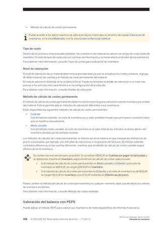● Método de cálculo de costes permanente 
Puede acceder a los datos maestros de valoración de los materiales en el centro de trabajo Valoración de 
inventarios, en la vista Materiales o en la vista Costes unitarios de material. 
Tipo de coste 
Dentro de los procesos empresariales estándar, los inventarios de material se valoran con el tipo de coste Coste de 
inventario. El resto de tipos de coste sólo son con fines de información y no tienen efecto en el valor de los inventarios. 
Para obtener más información, consulte Tipos de costes para evaluación de inventario. 
Nivel de valoración 
El nivel de valoración de un material determina la granularidad a la que se actualizan los costes unitarios, el grupo 
de determinación de cuentas y el método de coste permanente del material. 
El nivel de valoración estándar es la residencia fiscal. Puede incrementar el detalle de valoración a un nivel más 
preciso si ha activado esta característica en la configuración de la solución. 
Para obtener más información, consulte Niveles de valoración. 
Método de cálculo de costes permanente 
El método de cálculo de costes permanentes determina la forma en la que se calcula el coste de inventario por unidad 
del material. Esto le permite aplicar métodos de valoración diferentes a sus inventarios. 
Están disponibles los siguientes métodos de cálculo de costes permanentes: 
● Estándar 
Con el método estándar, el coste de inventario es un valor predeterminado que permanece constante hasta 
que se modifica manualmente. 
● Medio variable 
Con el método medio variable, el coste de inventario es el valor total de los artículos recibidos dentro del 
inventario dividido por la cantidad recibida. 
Los métodos de cálculos de costes permanentes se diferencian en la manera en que manejan las diferencias de 
precio ocasionadas, por ejemplo, por entradas de mercancías o recepciones de facturas. El método estándar 
contabiliza diferencias en las cuentas diferentes, mientras que el método de cálculo de costes varaible asigna 
diferencias en el inventario. 
Se reciben las mercancías para un pedido. Se acreditan 100 EUR en Cuentas por pagar no facturadas y 
se debta este importe en Inventario según el método de cálculo de costes seleccionado: 
● Si el método de cálculo de costes permanentes es Medio variable o Estándar, y el coste de 
inventario es 100 EUR, se cargan 100 EUR en Inventario. 
● Si el método de cálculo de costes permanentes es Estándar, y el coste de inventario es de 90 EUR, 
se cargan 90 EUR en Inventario y los 10 EUR restantes en Diferencias de precio. 
Puede cambiar el método de cálculo de costes permanentes en cualquier momento dado que no afecta los valores 
de inventario existentes. 
Para obtener más información, consulte Método de costes estándar. 
Valoración del balance con PEPS 
Puede aplicar el método PEPS para valorar sus inventarios de material para fines de informes financieros. 
308 © 2014 SAP AG. Reservados todos los derechos. • P U B L I C 
SAP Business ByDesign, febrero de 2014 
Valoración de inventarios 
 